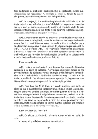 tais evidências de auditoria (quanto melhor a qualidade, menos evi-dência 
pode ser necessária). A obtenção de mais evidência de audito-ria, 
porém, pode não compensar a sua má qualidade. 
A30. A adequação é a medida da qualidade da evidência de audi-toria, 
isto é, a sua relevância e confiabilidade no suporte das conclu-sões 
em que se baseia a opinião do auditor. A confiabilidade da evi-dência 
é influenciada pela sua fonte e sua natureza e depende das cir-cunstâncias 
individuais em que são obtidas. 
A31. Determinar se foi obtida evidência de auditoria apropriada e 
suficiente para a redução do risco de auditoria a um nível aceitavel-mente 
baixo, possibilitando assim ao auditor tirar conclusões para 
fundamentar sua opinião, é uma questão de julgamento profissional. A 
NBC TA 500 e outras NBC TAs relevantes estabelecem exigências 
adicionais e fornecem orientação adicional, aplicável durante toda a 
auditoria, no que se refere às considerações do auditor na obtenção de 
evidência de auditoria apropriada e suficiente. 
Risco de auditoria 
A32. O risco de auditoria é uma função dos riscos de distorção 
relevante e do risco de detecção. A avaliação dos riscos baseia-se em 
procedimentos de auditoria para a obtenção de informações necessá-rias 
para essa finalidade e evidências obtidas ao longo de toda a audi-toria. 
A avaliação dos riscos é antes uma questão de julgamento pro-fissional 
que uma questão passível de mensuração precisa. 
A33. Para fins das NBC TAs, o risco de auditoria não inclui o 
risco de que o auditor possa expressar uma opinião de que as demons-trações 
contábeis contêm distorção relevante quando esse não é o ca-so. 
Esse risco geralmente é insignificante. Além disso, o risco de audi-toria 
é um termo técnico relacionado ao processo de auditoria; ele não 
se refere aos riscos de negócio do auditor, tais como perda decorrente 
de litígio, publicidade adversa ou outros eventos surgidos em conexão 
com a auditoria das demonstrações contábeis. 
Risco de distorção relevante 
A34. Os riscos de distorção relevante podem existir em dois ní-veis: 
• no nível geral da demonstração contábil; e 
73 
 