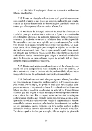 • no nível da afirmação para classes de transações, saldos con-tábeis 
e divulgações. 
A35. Riscos de distorção relevante no nível geral da demonstra-ção 
contábil referem-se aos riscos de distorção relevante que se rela-cionam 
de forma disseminada às demonstrações contábeis como um 
todo e que afetam potencialmente muitas afirmações. 
A36. Os riscos de distorção relevante no nível da afirmação são 
avaliados para que se determine a natureza, a época e a extensão dos 
procedimentos adicionais de auditoria necessários para a obtenção de 
evidência de auditoria apropriada e suficiente. Essa evidência possibi-lita 
ao auditor expressar uma opinião sobre as demonstrações contá-beis 
em um nível aceitavelmente baixo de risco de auditoria. Os audi-tores 
usam várias abordagens para cumprir o objetivo de avaliar os 
riscos de distorção relevante. Por exemplo, o auditor pode fazer uso de 
um modelo que expresse a relação geral dos componentes do risco de 
auditoria em termos matemáticos para chegar a um nível aceitável de 
risco de detecção. Alguns auditores julgam tal modelo útil no plane-jamento 
de procedimentos de auditoria. 
A37. Os riscos de distorção relevante no nível da afirmação con-sistem 
em dois componentes: risco inerente e risco de controle. O 
risco inerente e o risco de controle são riscos da entidade; eles existem 
independentemente da auditoria das demonstrações contábeis. 
A38. O risco inerente é mais alto para algumas afirmações e clas-ses 
relacionadas de transações, saldos contábeis e divulgações do que 
para outras. Por exemplo, ele pode ser mais alto para cálculos com-plexos 
ou contas compostas de valores derivados de estimativas con-tábeis 
sujeitas à incerteza significativa de estimativa. Circunstâncias 
externas que dão origem a riscos de negócios também podem influen-ciar 
o risco inerente. Por exemplo, desenvolvimentos tecnológicos 
podem tornar obsoleto um produto específico, tornando assim o esto-que 
mais suscetível de distorção em relação à superavaliação. Fatores 
na entidade e no seu ambiente, relacionados às várias ou todas as clas-ses 
de transações, saldos contábeis ou divulgações também podem 
influenciar o risco inerente relacionado a uma afirmação específica. 
Tais fatores podem incluir, por exemplo, falta de capital de giro sufi- 
74 
 