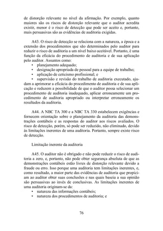 de distorção relevante no nível da afirmação. Por exemplo, quanto 
maiores são os riscos de distorção relevante que o auditor acredita 
existir, menor é o risco de detecção que pode ser aceito e, portanto, 
mais persuasivas são as evidências de auditoria exigidas. 
A43. O risco de detecção se relaciona com a natureza, a época e a 
extensão dos procedimentos que são determinados pelo auditor para 
reduzir o risco de auditoria a um nível baixo aceitável. Portanto, é uma 
função da eficácia do procedimento de auditoria e de sua aplicação 
pelo auditor. Assuntos como: 
• planejamento adequado; 
• designação apropriada de pessoal para a equipe de trabalho; 
• aplicação de ceticismo profissional; e 
• supervisão e revisão do trabalho de auditoria executado, aju-dam 
a aprimorar a eficácia do procedimento de auditoria e de sua apli-cação 
e reduzem a possibilidade de que o auditor possa selecionar um 
procedimento de auditoria inadequado, aplicar erroneamente um pro-cedimento 
de auditoria apropriado ou interpretar erroneamente os 
76 
resultados da auditoria. 
A44. A NBC TA 300 e a NBC TA 330 estabelecem exigências e 
fornecem orientação sobre o planejamento da auditoria das demons-trações 
contábeis e as respostas do auditor aos riscos avaliados. O 
risco de detecção, porém, só pode ser reduzido, não eliminado, devido 
às limitações inerentes de uma auditoria. Portanto, sempre existe risco 
de detecção. 
Limitação inerente da auditoria 
A45. O auditor não é obrigado e não pode reduzir o risco de audi-toria 
a zero, e, portanto, não pode obter segurança absoluta de que as 
demonstrações contábeis estão livres de distorção relevante devido a 
fraude ou erro. Isso porque uma auditoria tem limitações inerentes, e, 
como resultado, a maior parte das evidências de auditoria que propici-am 
ao auditor obter suas conclusões e nas quais baseia a sua opinião 
são persuasivas ao invés de conclusivas. As limitações inerentes de 
uma auditoria originam-se da: 
• natureza das informações contábeis; 
• natureza dos procedimentos de auditoria; e 
 