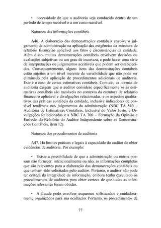 • necessidade de que a auditoria seja conduzida dentro de um 
período de tempo razoável e a um custo razoável. 
Natureza das informações contábeis 
A46. A elaboração das demonstrações contábeis envolve o jul-gamento 
da administração na aplicação das exigências da estrutura de 
relatório financeiro aplicável aos fatos e circunstâncias da entidade. 
Além disso, muitas demonstrações contábeis envolvem decisões ou 
avaliações subjetivas ou um grau de incerteza, e pode haver uma série 
de interpretações ou julgamentos aceitáveis que podem ser estabeleci-dos. 
Consequentemente, alguns itens das demonstrações contábeis 
estão sujeitos a um nível inerente de variabilidade que não pode ser 
eliminado pela aplicação de procedimentos adicionais de auditoria. 
Este é o caso de certas estimativas contábeis. Contudo, as normas de 
auditoria exigem que o auditor considere especificamente se as esti-mativas 
contábeis são razoáveis no contexto da estrutura de relatório 
financeiro aplicável e divulgações relacionadas, e os aspectos qualita-tivos 
das práticas contábeis da entidade, inclusive indicadores de pos-sível 
tendência nos julgamentos da administração (NBC TA 540 – 
Auditoria de Estimativas Contábeis, Inclusive do Valor Justo, e Di-vulgações 
Relacionadas e a NBC TA 700 – Formação da Opinião e 
Emissão do Relatório do Auditor Independente sobre as Demonstra-ções 
77 
Contábeis, item 12). 
Natureza dos procedimentos de auditoria 
A47. Há limites práticos e legais à capacidade do auditor de obter 
evidências de auditoria. Por exemplo: 
• Existe a possibilidade de que a administração ou outros pos-sam 
não fornecer, intencionalmente ou não, as informações completas 
que são relevantes para a elaboração das demonstrações contábeis ou 
que tenham sido solicitadas pelo auditor. Portanto, o auditor não pode 
ter certeza da integridade da informação, embora tenha executado os 
procedimentos de auditoria para obter certeza de que todas as infor-mações 
relevantes foram obtidas. 
• A fraude pode envolver esquemas sofisticados e cuidadosa-mente 
organizados para sua ocultação. Portanto, os procedimentos de 
 