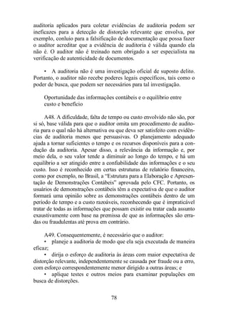 auditoria aplicados para coletar evidências de auditoria podem ser 
ineficazes para a detecção de distorção relevante que envolva, por 
exemplo, conluio para a falsificação de documentação que possa fazer 
o auditor acreditar que a evidência de auditoria é válida quando ela 
não é. O auditor não é treinado nem obrigado a ser especialista na 
verificação de autenticidade de documentos. 
• A auditoria não é uma investigação oficial de suposto delito. 
Portanto, o auditor não recebe poderes legais específicos, tais como o 
poder de busca, que podem ser necessários para tal investigação. 
Oportunidade das informações contábeis e o equilíbrio entre 
custo e benefício 
A48. A dificuldade, falta de tempo ou custo envolvido não são, por 
si só, base válida para que o auditor omita um procedimento de audito-ria 
para o qual não há alternativa ou que deva ser satisfeito com evidên-cias 
de auditoria menos que persuasivas. O planejamento adequado 
ajuda a tornar suficientes o tempo e os recursos disponíveis para a con-dução 
da auditoria. Apesar disso, a relevância da informação e, por 
meio dela, o seu valor tende a diminuir ao longo do tempo, e há um 
equilíbrio a ser atingido entre a confiabilidade das informações e o seu 
custo. Isso é reconhecido em certas estruturas de relatório financeiro, 
como por exemplo, no Brasil, a “Estrutura para a Elaboração e Apresen-tação 
de Demonstrações Contábeis” aprovada pelo CFC. Portanto, os 
usuários de demonstrações contábeis têm a expectativa de que o auditor 
formará uma opinião sobre as demonstrações contábeis dentro de um 
período de tempo e a custo razoáveis, reconhecendo que é impraticável 
tratar de todas as informações que possam existir ou tratar cada assunto 
exaustivamente com base na premissa de que as informações são erra-das 
ou fraudulentas até prova em contrário. 
A49. Consequentemente, é necessário que o auditor: 
• planeje a auditoria de modo que ela seja executada de maneira 
78 
eficaz; 
• dirija o esforço de auditoria às áreas com maior expectativa de 
distorção relevante, independentemente se causada por fraude ou a erro, 
com esforço correspondentemente menor dirigido a outras áreas; e 
• aplique testes e outros meios para examinar populações em 
busca de distorções. 
 