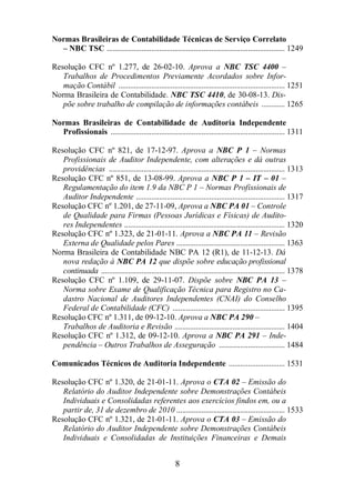 Normas Brasileiras de Contabilidade Técnicas de Serviço Correlato 
– NBC TSC ............................................................................................ 1249 
Resolução CFC nº 1.277, de 26-02-10. Aprova a NBC TSC 4400 – 
Trabalhos de Procedimentos Previamente Acordados sobre Infor-mação 
Contábil ...................................................................................... 1251 
Norma Brasileira de Contabilidade. NBC TSC 4410, de 30-08-13. Dis-põe 
sobre trabalho de compilação de informações contábeis ............ 1265 
Normas Brasileiras de Contabilidade de Auditoria Independente 
Profissionais .......................................................................................... 1311 
Resolução CFC nº 821, de 17-12-97. Aprova a NBC P 1 – Normas 
Profissionais de Auditor Independente, com alterações e dá outras 
providências ........................................................................................... 1313 
Resolução CFC nº 851, de 13-08-99. Aprova a NBC P 1 – IT – 01 – 
Regulamentação do item 1.9 da NBC P 1 – Normas Profissionais de 
Auditor Independente ............................................................................. 1317 
Resolução CFC nº 1.201, de 27-11-09, Aprova a NBC PA 01 – Controle 
de Qualidade para Firmas (Pessoas Jurídicas e Físicas) de Audito-res 
Independentes ................................................................................... 1320 
Resolução CFC nº 1.323, de 21-01-11. Aprova a NBC PA 11 – Revisão 
Externa de Qualidade pelos Pares ........................................................ 1363 
Norma Brasileira de Contabilidade NBC PA 12 (R1), de 11-12-13. Dá 
nova redação à NBC PA 12 que dispõe sobre educação profissional 
continuada ............................................................................................... 1378 
Resolução CFC nº 1.109, de 29-11-07. Dispõe sobre NBC PA 13 – 
Norma sobre Exame de Qualificação Técnica para Registro no Ca-dastro 
Nacional de Auditores Independentes (CNAI) do Conselho 
Federal de Contabilidade (CFC) .......................................................... 1395 
Resolução CFC nº 1.311, de 09-12-10. Aprova a NBC PA 290 – 
Trabalhos de Auditoria e Revisão ......................................................... 1404 
Resolução CFC nº 1.312, de 09-12-10. Aprova a NBC PA 291 – Inde-pendência 
– Outros Trabalhos de Asseguração .................................. 1484 
Comunicados Técnicos de Auditoria Independente ............................. 1531 
Resolução CFC nº 1.320, de 21-01-11. Aprova o CTA 02 – Emissão do 
Relatório do Auditor Independente sobre Demonstrações Contábeis 
Individuais e Consolidadas referentes aos exercícios findos em, ou a 
partir de, 31 de dezembro de 2010 ........................................................ 1533 
Resolução CFC nº 1.321, de 21-01-11. Aprova o CTA 03 – Emissão do 
Relatório do Auditor Independente sobre Demonstrações Contábeis 
Individuais e Consolidadas de Instituições Financeiras e Demais 
8 
 