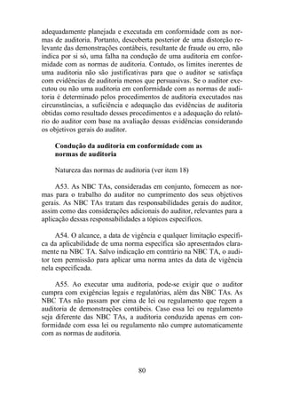 adequadamente planejada e executada em conformidade com as nor-mas 
de auditoria. Portanto, descoberta posterior de uma distorção re-levante 
das demonstrações contábeis, resultante de fraude ou erro, não 
indica por si só, uma falha na condução de uma auditoria em confor-midade 
com as normas de auditoria. Contudo, os limites inerentes de 
uma auditoria não são justificativas para que o auditor se satisfaça 
com evidências de auditoria menos que persuasivas. Se o auditor exe-cutou 
ou não uma auditoria em conformidade com as normas de audi-toria 
é determinado pelos procedimentos de auditoria executados nas 
circunstâncias, a suficiência e adequação das evidências de auditoria 
obtidas como resultado desses procedimentos e a adequação do relató-rio 
do auditor com base na avaliação dessas evidências considerando 
80 
os objetivos gerais do auditor. 
Condução da auditoria em conformidade com as 
normas de auditoria 
Natureza das normas de auditoria (ver item 18) 
A53. As NBC TAs, consideradas em conjunto, fornecem as nor-mas 
para o trabalho do auditor no cumprimento dos seus objetivos 
gerais. As NBC TAs tratam das responsabilidades gerais do auditor, 
assim como das considerações adicionais do auditor, relevantes para a 
aplicação dessas responsabilidades a tópicos específicos. 
A54. O alcance, a data de vigência e qualquer limitação específi-ca 
da aplicabilidade de uma norma específica são apresentados clara-mente 
na NBC TA. Salvo indicação em contrário na NBC TA, o audi-tor 
tem permissão para aplicar uma norma antes da data de vigência 
nela especificada. 
A55. Ao executar uma auditoria, pode-se exigir que o auditor 
cumpra com exigências legais e regulatórias, além das NBC TAs. As 
NBC TAs não passam por cima de lei ou regulamento que regem a 
auditoria de demonstrações contábeis. Caso essa lei ou regulamento 
seja diferente das NBC TAs, a auditoria conduzida apenas em con-formidade 
com essa lei ou regulamento não cumpre automaticamente 
com as normas de auditoria. 
 