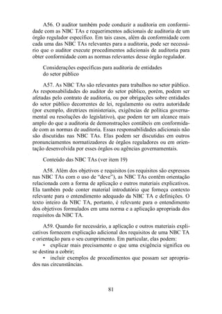 A56. O auditor também pode conduzir a auditoria em conformi-dade 
com as NBC TAs e requerimentos adicionais de auditoria de um 
órgão regulador específico. Em tais casos, além da conformidade com 
cada uma das NBC TAs relevantes para a auditoria, pode ser necessá-rio 
que o auditor execute procedimentos adicionais de auditoria para 
obter conformidade com as normas relevantes desse órgão regulador. 
Considerações específicas para auditoria de entidades 
do setor público 
A57. As NBC TAs são relevantes para trabalhos no setor público. 
As responsabilidades do auditor do setor público, porém, podem ser 
afetadas pelo contrato de auditoria, ou por obrigações sobre entidades 
do setor público decorrentes de lei, regulamento ou outra autoridade 
(por exemplo, diretrizes ministeriais, exigências de política governa-mental 
ou resoluções do legislativo), que podem ter um alcance mais 
amplo do que a auditoria de demonstrações contábeis em conformida-de 
com as normas de auditoria. Essas responsabilidades adicionais não 
são discutidas nas NBC TAs. Elas podem ser discutidas em outros 
pronunciamentos normatizadores de órgãos reguladores ou em orien-tação 
desenvolvida por esses órgãos ou agências governamentais. 
Conteúdo das NBC TAs (ver item 19) 
A58. Além dos objetivos e requisitos (os requisitos são expressos 
nas NBC TAs com o uso de “deve”), as NBC TAs contêm orientação 
relacionada com a forma de aplicação e outros materiais explicativos. 
Ela também pode conter material introdutório que forneça contexto 
relevante para o entendimento adequado da NBC TA e definições. O 
texto inteiro da NBC TA, portanto, é relevante para o entendimento 
dos objetivos formulados em uma norma e a aplicação apropriada dos 
requisitos da NBC TA. 
A59. Quando for necessário, a aplicação e outros materiais expli-cativos 
fornecem explicação adicional dos requisitos de uma NBC TA 
e orientação para o seu cumprimento. Em particular, elas podem: 
• explicar mais precisamente o que uma exigência significa ou 
81 
se destina a cobrir; 
• incluir exemplos de procedimentos que possam ser apropria-dos 
nas circunstâncias. 
 