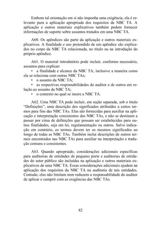 Embora tal orientação em si não imponha uma exigência, ela é re-levante 
para a aplicação apropriada dos requisitos da NBC TA. A 
aplicação e outros materiais explicativos também podem fornecer 
informações de suporte sobre assuntos tratados em uma NBC TA. 
A60. Os apêndices são parte da aplicação e outros materiais ex-plicativos. 
A finalidade e uso pretendido de um apêndice são explica-dos 
no corpo da NBC TA relacionada, no título ou na introdução do 
82 
próprio apêndice. 
A61. O material introdutório pode incluir, conforme necessário, 
assuntos para explicar: 
• a finalidade e alcance da NBC TA, inclusive a maneira como 
ela se relaciona com outras NBC TAs; 
• o assunto da NBC TA; 
• as respectivas responsabilidades do auditor e de outros em re-lação 
ao assunto da NBC TA; 
• o contexto no qual se insere a NBC TA. 
A62. Uma NBC TA pode incluir, em seção separada, sob o título 
“Definições”, uma descrição dos significados atribuídos a certos ter-mos 
para fins das NBC TAs. Elas são fornecidas para auxiliar na apli-cação 
e interpretação consistentes das NBC TAs, e não se destinam a 
passar por cima de definições que possam ser estabelecidas para ou-tras 
finalidades, seja em lei, regulamentação ou outros. Salvo indica-ção 
em contrário, os termos devem ter os mesmos significados ao 
longo de todas as NBC TAs. Também inclui descrições de outros ter-mos 
encontrados nas NBC TAs para auxiliar na interpretação e tradu-ção 
comuns e consistentes. 
A63. Quando apropriado, considerações adicionais específicas 
para auditorias de entidades de pequeno porte e auditorias de entida-des 
do setor público são incluídas na aplicação e outros materiais ex-plicativos 
de uma NBC TA. Essas considerações adicionais ajudam na 
aplicação dos requisitos da NBC TA na auditoria de tais entidades. 
Contudo, elas não limitam nem reduzem a responsabilidade do auditor 
de aplicar e cumprir com as exigências das NBC TAs. 
 