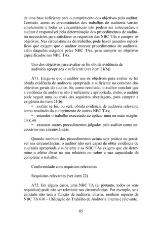 de uma base suficiente para o cumprimento dos objetivos pelo auditor. 
Contudo, como as circunstâncias dos trabalhos de auditoria variam 
amplamente e todas as circunstâncias não podem ser antecipadas, o 
auditor é responsável pela determinação dos procedimentos de audito-ria 
necessários para satisfazer os requisitos das NBC TAs e cumprir os 
objetivos. Nas circunstâncias do trabalho, pode haver assuntos especí-ficos 
que exigem que o auditor execute procedimentos de auditoria, 
além daqueles exigidos pelas NBC TAs, para cumprir os objetivos 
especificados nas NBC TAs. 
Uso dos objetivos para avaliar se foi obtida evidência de 
auditoria apropriada e suficiente (ver item 21(b)) 
A71. Exige-se que o auditor use os objetivos para avaliar se foi 
obtida evidência de auditoria apropriada e suficiente no contexto dos 
objetivos gerais do auditor. Se, como resultado, o auditor concluir que 
a evidência de auditoria não é suficiente e apropriada, então, o auditor 
pode seguir uma ou mais das seguintes abordagens, para cumprir a 
exigência do item 21(b): 
• avaliar se foi, ou será, obtida evidência de auditoria relevante 
como resultado do cumprimento de outras NBC TAs; 
• estender o trabalho executado ao aplicar uma ou mais exigên-cias; 
ou 
• executar outros procedimentos julgados pelo auditor como ne-cessários 
85 
nas circunstâncias. 
Quando nenhum dos procedimentos acima seja prático ou possí-vel 
nas circunstâncias, o auditor não será capaz de obter evidência de 
auditoria apropriada e suficiente e as NBC TAs exigem que ele deter-mine 
o efeito disso no seu relatório ou sobre a sua capacidade de 
completar o trabalho. 
Conformidade com requisitos relevantes 
Requisitos relevantes (ver item 22) 
A72. Em alguns casos, uma NBC TA (e, portanto, todos os seus 
requisitos) pode não ser relevante nas circunstâncias. Por exemplo, se a 
entidade não tem a função de auditoria interna, nenhum aspecto da 
NBC TA 610 – Utilização do Trabalho de Auditoria Interna é relevante. 
 