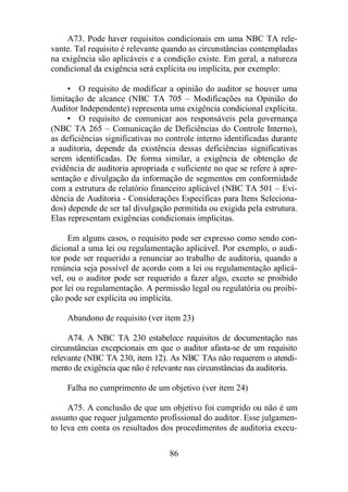 A73. Pode haver requisitos condicionais em uma NBC TA rele-vante. 
Tal requisito é relevante quando as circunstâncias contempladas 
na exigência são aplicáveis e a condição existe. Em geral, a natureza 
condicional da exigência será explícita ou implícita, por exemplo: 
• O requisito de modificar a opinião do auditor se houver uma 
limitação de alcance (NBC TA 705 – Modificações na Opinião do 
Auditor Independente) representa uma exigência condicional explícita. 
• O requisito de comunicar aos responsáveis pela governança 
(NBC TA 265 – Comunicação de Deficiências do Controle Interno), 
as deficiências significativas no controle interno identificadas durante 
a auditoria, depende da existência dessas deficiências significativas 
serem identificadas. De forma similar, a exigência de obtenção de 
evidência de auditoria apropriada e suficiente no que se refere à apre-sentação 
e divulgação da informação de segmentos em conformidade 
com a estrutura de relatório financeiro aplicável (NBC TA 501 – Evi-dência 
de Auditoria - Considerações Específicas para Itens Seleciona-dos) 
depende de ser tal divulgação permitida ou exigida pela estrutura. 
Elas representam exigências condicionais implícitas. 
Em alguns casos, o requisito pode ser expresso como sendo con-dicional 
a uma lei ou regulamentação aplicável. Por exemplo, o audi-tor 
pode ser requerido a renunciar ao trabalho de auditoria, quando a 
renúncia seja possível de acordo com a lei ou regulamentação aplicá-vel, 
ou o auditor pode ser requerido a fazer algo, exceto se proibido 
por lei ou regulamentação. A permissão legal ou regulatória ou proibi-ção 
pode ser explícita ou implícita. 
Abandono de requisito (ver item 23) 
A74. A NBC TA 230 estabelece requisitos de documentação nas 
circunstâncias excepcionais em que o auditor afasta-se de um requisito 
relevante (NBC TA 230, item 12). As NBC TAs não requerem o atendi-mento 
de exigência que não é relevante nas circunstâncias da auditoria. 
Falha no cumprimento de um objetivo (ver item 24) 
A75. A conclusão de que um objetivo foi cumprido ou não é um 
assunto que requer julgamento profissional do auditor. Esse julgamen-to 
leva em conta os resultados dos procedimentos de auditoria execu- 
86 
 