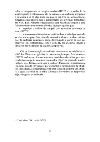 tados no cumprimento das exigências das NBC TAs, e a avaliação do 
auditor quanto à obtenção ou não de evidência de auditoria apropriada 
e suficiente e se há algo mais que precisa ser feito nas circunstâncias 
específicas da auditoria para o cumprimento dos objetivos formulados 
nas NBC TAs. Portanto, circunstâncias que podem dar origem a uma 
falha no cumprimento de um objetivo incluem aquelas que: 
• impedem o auditor de cumprir com requisitos relevantes de 
87 
uma NBC TA; 
• têm como resultado não ser praticável ou possível para o audi-tor 
executar os procedimentos adicionais de auditoria ou obter evidên-cias 
de auditoria adicionais, como determinado a partir do uso dos 
objetivos, em conformidade com o item 21, por exemplo, devido à 
limitação nas evidências de auditoria disponíveis. 
A76. A documentação de auditoria que cumpre as exigências da 
NBC TA 230 e as exigências de documentação específicas de outras 
NBC TAs relevantes fornecem evidências da base do auditor para uma 
conclusão a respeito do cumprimento dos objetivos gerais do auditor. 
Embora seja desnecessário que o auditor documente separadamente 
(em uma lista de verificação, por exemplo) o cumprimento de objeti-vos 
individuais, a documentação de uma falha em cumprir um objeti-vo 
o ajuda a avaliar se tal falha o impediu de cumprir os respectivos 
objetivos gerais de auditoria. 
(1) Publicada no DOU, de 03-12-2009. 
 