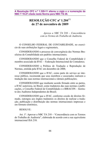 A Resolução CFC n.º 1.329-11 alterou a sigla e a numeração da 
NBC T 19.27 citada nesta Norma para NBC TG 26. 
RESOLUÇÃO CFC nº 1.204(1) 
de 27 de novembro de 2009 
Aprova a NBC TA 210 – Concordância 
com os Termos do Trabalho de Auditoria. 
O CONSELHO FEDERAL DE CONTABILIDADE, no exercí-cio 
de suas atribuições legais e regimentais, 
CONSIDERANDO o processo de convergência das Normas Bra-sileiras 
de Contabilidade aos padrões internacionais; 
CONSIDERANDO que o Conselho Federal de Contabilidade é 
membro associado da IFAC – Federação Internacional de Contadores; 
CONSIDERANDO a Política de Tradução e Reprodução de 
Normas, emitida pela IFAC em dezembro de 2008; 
CONSIDERANDO que a IFAC, como parte do serviço ao inte-resse 
público, recomenda que seus membros e associados realizem a 
tradução das suas normas internacionais e demais publicações; 
CONSIDERANDO que mediante acordo firmado entre as partes, 
a IFAC autorizou, no Brasil, como tradutores das suas normas e publi-cações, 
o Conselho Federal de Contabilidade e o IBRACON – Institu-to 
dos Auditores Independentes do Brasil; 
CONSIDERANDO que a IFAC, conforme cessão de direitos fir-mado, 
outorgou aos órgãos tradutores os direitos de realizar a tradu-ção, 
publicação e distribuição das normas internacionais impressas e 
88 
em formato eletrônico, 
RESOLVE: 
Art. 1º. Aprovar a NBC TA 210 – “Concordância com os Termos 
do Trabalho de Auditoria”, elaborada de acordo com a sua equivalente 
internacional ISA 210. 
 