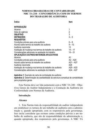 NORMAS BRASILEIRAS DE CONTABILIDADE 
NBC TA 210 – CONCORDÂNCIA COM OS TERMOS 
DO TRABALHO DE AUDITORIA 
Índice Item 
INTRODUÇÃO 
Alcance 1 
Data de vigência 2 
OBJETIVO 3 
DEFINIÇÕES 4 – 5 
REQUISITOS 
Condições prévias para uma auditoria 6 – 8 
Acordo sobre termos do trabalho de auditoria 9 – 12 
Auditoria recorrente 13 
Aceitação de mudança nos termos do trabalho de auditoria 14 – 17 
Considerações adicionais na aceitação do trabalho 18 – 21 
APLICAÇÃO E OUTROS MATERIAIS APLICATIVOS 
Alcance A1 
Condições prévias para uma auditoria A2 – A20 
Acordo sobre termos do trabalho de auditoria A21 – A27 
Auditoria recorrente A28 
Aceitação de mudança nos termos do trabalho de auditoria A29 – A33 
Considerações adicionais na aceitação do trabalho A34 – A37 
Apêndice 1: Exemplo de carta de contratação de auditoria 
Apêndice 2: Determinação da aceitabilidade da estrutura conceitual de contabilidade 
para propósitos gerais 
Esta Norma deve ser lida juntamente com a NBC TA 200 – Obje-tivos 
Gerais do Auditor Independente e a Condução da Auditoria em 
Conformidade com Normas de Auditoria. 
Introdução 
Alcance 
1. Esta Norma trata da responsabilidade do auditor independente 
em estabelecer os termos de um trabalho de auditoria com a adminis-tração 
e, quando apropriado, com os responsáveis pela governança. 
Isso inclui considerar que existem certas condições prévias a um tra-balho 
de auditoria, que são de responsabilidade da administração e, 
quando apropriado, dos responsáveis pela governança. A NBC TA 
90 
 