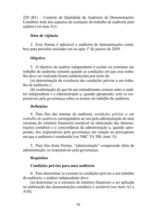 220 (R1) – Controle de Qualidade da Auditoria de Demonstrações 
Contábeis trata dos aspectos de aceitação do trabalho de auditoria pelo 
auditor (ver item A1). 
91 
Data de vigência 
2. Esta Norma é aplicável a auditoria de demonstrações contá-beis 
para períodos iniciados em ou após 1º de janeiro de 2010. 
Objetivo 
3. O objetivo do auditor independente é aceitar ou continuar um 
trabalho de auditoria somente quando as condições em que esse traba-lho 
deve ser realizado foram estabelecidas por meio de: 
(a) determinação da existência das condições prévias a um traba-lho 
de auditoria; e 
(b) confirmação de que há um entendimento comum entre o audi-tor 
independente e a administração e, quando apropriado, com os res-ponsáveis 
pela governança sobre os termos do trabalho de auditoria. 
Definições 
4. Para fins das normas de auditoria, condições prévias a um 
trabalho de auditoria correspondem ao uso pela administração de uma 
estrutura de relatório financeiro aceitável na elaboração das demons-trações 
contábeis e a concordância da administração e, quando apro-priado, 
dos responsáveis pela governança em relação ao pressuposto 
em que a auditoria é conduzida (ver NBC TA 200, item 13). 
5. Para fins desta Norma, “administração” compreende além da 
administração, os responsáveis pela governança. 
Requisitos 
Condições prévias para uma auditoria 
6. Para determinar se existem as condições prévias a um trabalho 
de auditoria, o auditor independente deve: 
(a) determinar se a estrutura de relatório financeiro a ser aplicada 
na elaboração das demonstrações contábeis é aceitável (ver itens A2 a 
A10); 
 
