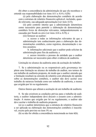 (b) obter a concordância da administração de que ela reconhece e 
entende sua responsabilidade (ver itens A11 a A14 e A20): 
(i) pela elaboração das demonstrações contábeis de acordo 
com a estrutura de relatório financeiro aplicável, incluindo, quan-do 
relevante, sua adequada apresentação (ver item A15); 
(ii) pelo controle interno que a administração determinou 
como necessário para permitir a elaboração de demonstrações 
contábeis livres de distorções relevantes, independentemente se 
causadas por fraude ou erro (ver itens A16 a A19); e 
92 
(iii) fornecer ao auditor: 
a. acesso a todas as informações relevantes de que a 
administração tem conhecimento para a elaboração das de-monstrações 
contábeis, como registros, documentação e ou-tros 
assuntos; 
b. informações adicionais que o auditor pode solicitar da 
administração para fins da auditoria; e 
c. acesso irrestrito a pessoas da entidade que o auditor 
determina ser necessário para obter evidência de auditoria. 
Limitação no alcance da auditoria antes da aceitação do trabalho 
7. Se a administração ou os responsáveis pela governança im-põem 
uma limitação no alcance do trabalho do auditor, nos termos de 
um trabalho de auditoria proposto, de modo que o auditor entenda que 
a limitação resultará na emissão de relatório com abstenção de opinião 
sobre as demonstrações contábeis, o auditor não deve aceitar esse 
trabalho de natureza limitada como um trabalho de auditoria, a menos 
que exigido por lei ou regulamento. 
Outros fatores que afetam a aceitação de um trabalho de auditoria 
8. Se não existirem as condições prévias para o trabalho de audi-toria, 
o auditor independente deve discutir o assunto com a adminis-tração. 
A menos que exigido por lei ou regulamento, o auditor não 
deve aceitar o trabalho de auditoria proposto: 
(a) se o auditor determinou que a estrutura de relatório financeiro 
a ser aplicada na elaboração das demonstrações contábeis é inaceitá-vel, 
exceto pelo previsto no item 19; ou 
(b) se não for obtida a concordância mencionada no item 6(b). 
 