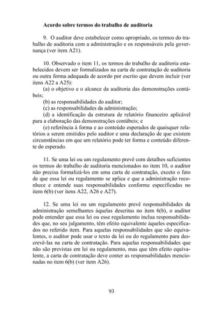 Acordo sobre termos do trabalho de auditoria 
9. O auditor deve estabelecer como apropriado, os termos do tra-balho 
de auditoria com a administração e os responsáveis pela gover-nança 
(ver item A21). 
10. Observado o item 11, os termos do trabalho de auditoria esta-belecidos 
devem ser formalizados na carta de contratação de auditoria 
ou outra forma adequada de acordo por escrito que devem incluir (ver 
itens A22 a A25): 
(a) o objetivo e o alcance da auditoria das demonstrações contá-beis; 
(b) as responsabilidades do auditor; 
(c) as responsabilidades da administração; 
(d) a identificação da estrutura de relatório financeiro aplicável 
para a elaboração das demonstrações contábeis; e 
(e) referência à forma e ao conteúdo esperados de quaisquer rela-tórios 
a serem emitidos pelo auditor e uma declaração de que existem 
circunstâncias em que um relatório pode ter forma e conteúdo diferen-te 
do esperado. 
11. Se uma lei ou um regulamento prevê com detalhes suficientes 
os termos do trabalho de auditoria mencionados no item 10, o auditor 
não precisa formalizá-los em uma carta de contratação, exceto o fato 
de que essa lei ou regulamento se aplica e que a administração reco-nhece 
e entende suas responsabilidades conforme especificadas no 
item 6(b) (ver itens A22, A26 e A27). 
12. Se uma lei ou um regulamento prevê responsabilidades da 
administração semelhantes àquelas descritas no item 6(b), o auditor 
pode entender que essa lei ou esse regulamento inclua responsabilida-des 
que, no seu julgamento, têm efeito equivalente àqueles especifica-dos 
no referido item. Para aquelas responsabilidades que são equiva-lentes, 
o auditor pode usar o texto da lei ou do regulamento para des-crevê- 
las na carta de contratação. Para aquelas responsabilidades que 
não são previstas em lei ou regulamento, mas que têm efeito equiva-lente, 
a carta de contratação deve conter as responsabilidades mencio-nadas 
no item 6(b) (ver item A26). 
93 
 