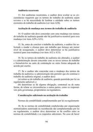 Auditoria recorrente 
13. Em auditorias recorrentes, o auditor deve avaliar se as cir-cunstâncias 
requerem que os termos do trabalho de auditoria sejam 
revistos e se há necessidade de lembrar a entidade sobre os termos 
existentes do trabalho de auditoria (ver item A28). 
Aceitação de mudança nos termos do trabalho de auditoria 
14. O auditor não deve concordar com uma mudança nos termos 
do trabalho de auditoria quando não há justificativa razoável para essa 
mudança (ver itens A29 a A31). 
15. Se, antes de concluir o trabalho de auditoria, o auditor for so-licitado 
a mudar o alcance para um trabalho que forneça um menor 
nível de asseguração, o auditor deve determinar se há justificativa 
razoável para essa mudança (ver itens A32 e A33). 
16. Se os termos do trabalho de auditoria são alterados, o auditor 
e a administração devem concordar com os novos termos do trabalho 
e formalizá-los na carta de contratação ou outra forma adequada de 
acordo por escrito. 
17. Se o auditor não concordar com a mudança dos termos do 
trabalho de auditoria e a administração não permitir que ele continue o 
trabalho de auditoria original, o auditor deve: 
(a) retirar-se do trabalho de auditoria, quando permitido por lei ou 
94 
regulamento aplicável; e 
(b) determinar se há alguma obrigação, contratual ou de outra 
forma, de relatar as circunstâncias a outras partes, como os responsá-veis 
pela governança, proprietários ou reguladores. 
Considerações adicionais na aceitação do trabalho 
Normas de contabilidade complementadas por lei ou regulamento 
18. Se as normas de contabilidade estabelecidas por organização 
normatizadora autorizada ou reconhecida são complementadas por lei 
ou regulamento, o auditor deve determinar se há conflito entre as 
normas de contabilidade e os requisitos adicionais. No caso de haver 
 