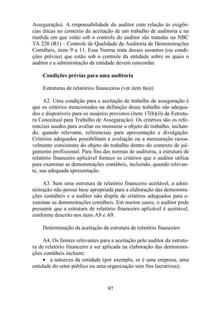 Asseguração). A responsabilidade do auditor com relação às exigên-cias 
éticas no contexto da aceitação de um trabalho de auditoria e na 
medida em que estão sob o controle do auditor são tratadas na NBC 
TA 220 (R1) – Controle de Qualidade da Auditoria de Demonstrações 
Contábeis, itens 9 a 11. Essa Norma trata desses assuntos (ou condi-ções 
prévias) que estão sob o controle da entidade sobre os quais o 
auditor e a administração da entidade devem concordar. 
Condições prévias para uma auditoria 
Estruturas de relatórios financeiros (ver item 6(a)) 
A2. Uma condição para a aceitação de trabalho de asseguração é 
que os critérios mencionados na definição desse trabalho são adequa-dos 
e disponíveis para os usuários previstos (item 17(b)(ii) da Estrutu-ra 
Conceitual para Trabalho de Asseguração). Os critérios são os refe-renciais 
usados para avaliar ou mensurar o objeto do trabalho, incluin-do, 
quando relevante, referenciais para apresentação e divulgação. 
Critérios adequados possibilitam a avaliação ou a mensuração razoa-velmente 
consistente do objeto do trabalho dentro do contexto de jul-gamento 
profissional. Para fins das normas de auditoria, a estrutura de 
relatório financeiro aplicável fornece os critérios que o auditor utiliza 
para examinar as demonstrações contábeis, incluindo, quando relevan-te, 
97 
sua adequada apresentação. 
A3. Sem uma estrutura de relatório financeiro aceitável, a admi-nistração 
não possui base apropriada para a elaboração das demonstra-ções 
contábeis e o auditor não dispõe de critérios adequados para e-xaminar 
as demonstrações contábeis. Em muitos casos, o auditor pode 
presumir que a estrutura de relatório financeiro aplicável é aceitável, 
conforme descrito nos itens A8 e A9. 
Determinação da aceitação da estrutura de relatório financeiro 
A4. Os fatores relevantes para a aceitação pelo auditor da estrutu-ra 
de relatório financeiro a ser aplicada na elaboração das demonstra-ções 
contábeis incluem: 
· a natureza da entidade (por exemplo, se é uma empresa, uma 
entidade do setor público ou uma organização sem fins lucrativos); 
 