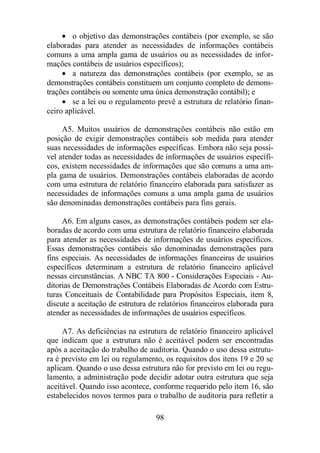 · o objetivo das demonstrações contábeis (por exemplo, se são 
elaboradas para atender as necessidades de informações contábeis 
comuns a uma ampla gama de usuários ou as necessidades de infor-mações 
contábeis de usuários específicos); 
· a natureza das demonstrações contábeis (por exemplo, se as 
demonstrações contábeis constituem um conjunto completo de demons-trações 
contábeis ou somente uma única demonstração contábil); e 
· se a lei ou o regulamento prevê a estrutura de relatório finan-ceiro 
aplicável. 
A5. Muitos usuários de demonstrações contábeis não estão em 
posição de exigir demonstrações contábeis sob medida para atender 
suas necessidades de informações específicas. Embora não seja possí-vel 
atender todas as necessidades de informações de usuários específi-cos, 
existem necessidades de informações que são comuns a uma am-pla 
gama de usuários. Demonstrações contábeis elaboradas de acordo 
com uma estrutura de relatório financeiro elaborada para satisfazer as 
necessidades de informações comuns a uma ampla gama de usuários 
são denominadas demonstrações contábeis para fins gerais. 
A6. Em alguns casos, as demonstrações contábeis podem ser ela-boradas 
de acordo com uma estrutura de relatório financeiro elaborada 
para atender as necessidades de informações de usuários específicos. 
Essas demonstrações contábeis são denominadas demonstrações para 
fins especiais. As necessidades de informações financeiras de usuários 
específicos determinam a estrutura de relatório financeiro aplicável 
nessas circunstâncias. A NBC TA 800 - Considerações Especiais - Au-ditorias 
de Demonstrações Contábeis Elaboradas de Acordo com Estru-turas 
Conceituais de Contabilidade para Propósitos Especiais, item 8, 
discute a aceitação de estrutura de relatórios financeiros elaborada para 
atender as necessidades de informações de usuários específicos. 
A7. As deficiências na estrutura de relatório financeiro aplicável 
que indicam que a estrutura não é aceitável podem ser encontradas 
após a aceitação do trabalho de auditoria. Quando o uso dessa estrutu-ra 
é previsto em lei ou regulamento, os requisitos dos itens 19 e 20 se 
aplicam. Quando o uso dessa estrutura não for previsto em lei ou regu-lamento, 
a administração pode decidir adotar outra estrutura que seja 
aceitável. Quando isso acontece, conforme requerido pelo item 16, são 
estabelecidos novos termos para o trabalho de auditoria para refletir a 
98 
 