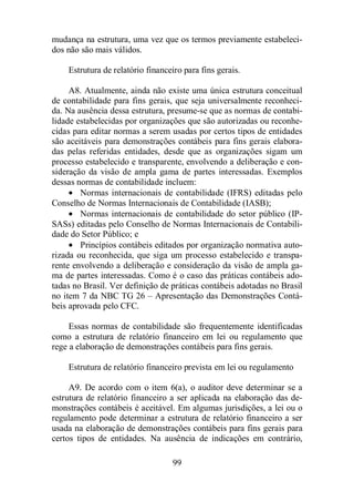 mudança na estrutura, uma vez que os termos previamente estabeleci-dos 
99 
não são mais válidos. 
Estrutura de relatório financeiro para fins gerais. 
A8. Atualmente, ainda não existe uma única estrutura conceitual 
de contabilidade para fins gerais, que seja universalmente reconheci-da. 
Na ausência dessa estrutura, presume-se que as normas de contabi-lidade 
estabelecidas por organizações que são autorizadas ou reconhe-cidas 
para editar normas a serem usadas por certos tipos de entidades 
são aceitáveis para demonstrações contábeis para fins gerais elabora-das 
pelas referidas entidades, desde que as organizações sigam um 
processo estabelecido e transparente, envolvendo a deliberação e con-sideração 
da visão de ampla gama de partes interessadas. Exemplos 
dessas normas de contabilidade incluem: 
· Normas internacionais de contabilidade (IFRS) editadas pelo 
Conselho de Normas Internacionais de Contabilidade (IASB); 
· Normas internacionais de contabilidade do setor público (IP-SASs) 
editadas pelo Conselho de Normas Internacionais de Contabili-dade 
do Setor Público; e 
· Princípios contábeis editados por organização normativa auto-rizada 
ou reconhecida, que siga um processo estabelecido e transpa-rente 
envolvendo a deliberação e consideração da visão de ampla ga-ma 
de partes interessadas. Como é o caso das práticas contábeis ado-tadas 
no Brasil. Ver definição de práticas contábeis adotadas no Brasil 
no item 7 da NBC TG 26 – Apresentação das Demonstrações Contá-beis 
aprovada pelo CFC. 
Essas normas de contabilidade são frequentemente identificadas 
como a estrutura de relatório financeiro em lei ou regulamento que 
rege a elaboração de demonstrações contábeis para fins gerais. 
Estrutura de relatório financeiro prevista em lei ou regulamento 
A9. De acordo com o item 6(a), o auditor deve determinar se a 
estrutura de relatório financeiro a ser aplicada na elaboração das de-monstrações 
contábeis é aceitável. Em algumas jurisdições, a lei ou o 
regulamento pode determinar a estrutura de relatório financeiro a ser 
usada na elaboração de demonstrações contábeis para fins gerais para 
certos tipos de entidades. Na ausência de indicações em contrário, 
 