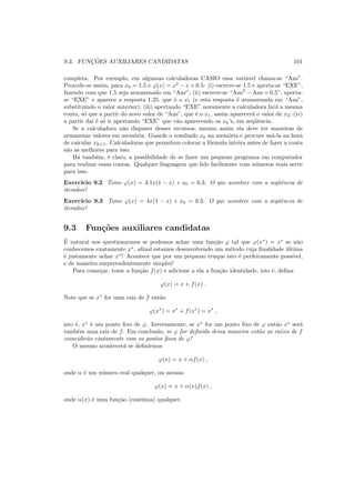 9.3. FUNC¸ ˜OES AUXILIARES CANDIDATAS 101
completa. Por exemplo, em algumas calculadoras CASIO essa vari´avel chama-se “Ans”.
Procede-se assim, para x0 = 1.5 e ϕ(x) = x2
− x + 0.5: (i) escreve-se 1.5 e aperta-se “EXE”,
fazendo com que 1.5 seja armazenado em “Ans”; (ii) escreve-se “Ans2
− Ans + 0.5”, aperta-
se “EXE” e aparece a resposta 1.25, que ´e o x1 (e esta resposta ´e armazenada em “Ans”,
substituindo o valor anterior); (iii) apertando “EXE” novamente a calculadora far´a a mesma
conta, s´o que a partir do novo valor de “Ans”, que ´e o x1, assim aparecer´a o valor de x2; (iv)
a partir da´ı ´e s´o ir apertando “EXE” que v˜ao aparecendo os xk’s, em seq¨uˆencia.
Se a calculadora n˜ao dispuser desses recursos, mesmo assim ela deve ter maneiras de
armazenar valores em mem´oria. Guarde o resultado xk na mem´oria e procure us´a-la na hora
de calcular xk+1. Calculadoras que permitem colocar a f´ormula inteira antes de fazer a conta
s˜ao as melhores para isso.
H´a tamb´em, ´e claro, a possibilidade de se fazer um pequeno programa em computador
para realizar essas contas. Qualquer linguagem que lide facilmente com n´umeros reais serve
para isso.
Exerc´ıcio 9.2 Tome ϕ(x) = 3.1x(1 − x) e x0 = 0.3. O que acontece com a seq¨uˆencia de
iterados?
Exerc´ıcio 9.3 Tome ϕ(x) = 4x(1 − x) e x0 = 0.3. O que acontece com a seq¨uˆencia de
iterados?
9.3 Fun¸c˜oes auxiliares candidatas
´E natural nos questionarmos se podemos achar uma fun¸c˜ao ϕ tal que ϕ(x∗
) = x∗
se n˜ao
conhecemos exatamente x∗
, aﬁnal estamos desenvolvendo um m´etodo cuja ﬁnalidade ´ultima
´e justamente achar x∗
! Acontece que por um pequeno truque isto ´e perfeitamente poss´ıvel,
e de maneira surpreendentemente simples!
Para come¸car, tome a fun¸c˜ao f(x) e adicione a ela a fun¸c˜ao identidade, isto ´e, deﬁna
ϕ(x) = x + f(x) .
Note que se x∗
for uma raiz de f ent˜ao
ϕ(x∗
) = x∗
+ f(x∗
) = x∗
,
isto ´e, x∗
´e um ponto ﬁxo de ϕ. Inversamente, se x∗
for um ponto ﬁxo de ϕ ent˜ao x∗
ser´a
tamb´em uma raiz de f. Em conclus˜ao, se ϕ for deﬁnida dessa maneira ent˜ao as ra´ızes de f
coincidir˜ao exatamente com os pontos ﬁxos de ϕ!
O mesmo acontecer´a se deﬁnirmos
ϕ(x) = x + αf(x) ,
onde α ´e um n´umero real qualquer, ou mesmo
ϕ(x) = x + α(x)f(x) ,
onde α(x) ´e uma fun¸c˜ao (cont´ınua) qualquer.
 