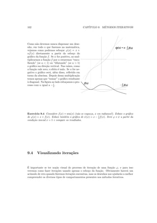 102 CAP´ITULO 9. M´ETODOS ITERATIVOS
Como n˜ao devemos nunca dispensar um dese-
nho, em tudo o que fazemos na matem´atica,
vejamos como podemos esbo¸car ϕ(x) = x +
αf(x) diretamente a partir do esbo¸co do
gr´aﬁco da fun¸c˜ao f. Se α for positivo, ao mul-
tiplicarmos a fun¸c˜ao f por α estaremos “enco-
lhendo” (se α < 1) ou “dilatando” (se α > 1)
o gr´aﬁco na dire¸c˜ao vertical. Nas ra´ızes, como
a fun¸c˜ao vale zero, o efeito ´e nulo. Se α for ne-
gativo o gr´aﬁco ser´a, al´em disso, reﬂetido em
torno da abscissa. Depois dessa multiplica¸c˜ao
temos apenas que “somar” o gr´aﬁco resultante
`a diagonal. Na ﬁgura ao lado esbo¸camos o pro-
cesso com α igual a −1
2 . f(x)2
1
ϕ(x) x f(x)2
1=
f(x)
Exerc´ıcio 9.4 Considere f(x) = sen(x) (n˜ao se esque¸ca, x em radianos!). Esboce o gr´aﬁco
de ϕ(x) = x + f(x). Esboce tamb´em o gr´aﬁco de ψ(x) = x − 1
2 f(x). Itere ϕ e ψ a partir da
condi¸c˜ao inicial x = 1 e compare os resultados.
9.4 Visualizando itera¸c˜oes
´E importante se ter no¸c˜ao visual do processo de itera¸c˜ao de uma fun¸c˜ao ϕ, e para isso
veremos como fazer itera¸c˜oes usando apenas o esbo¸co da fun¸c˜ao. Obviamente haver´a um
ac´umulo de erro quando ﬁzermos itera¸c˜oes sucessivas, mas os desenhos nos ajudar˜ao a melhor
compreender os diversos tipos de comportamentos presentes nos m´etodos iterativos.
 