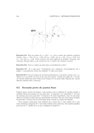 104 CAP´ITULO 9. M´ETODOS ITERATIVOS
ϕ(x)
x1
x0x2x3
x4
Exerc´ıcio 9.5 Fa¸ca um esbo¸co de ϕ = 2x(1 − x) e itere a partir das seguintes condi¸c˜oes
iniciais: (i)x0 = −0.5; (ii) x0 = 0.0; (iii) x0 = 0.25; (iv) x0 = 0.5; (v) x0 = 0.75; (vi)
x0 = 1.0; (vii) x0 = 1.25. O que acontece com cada seq¨uˆencia de iterados? Converge, n˜ao
converge? D´a para inferir o que acontecer´a com o restante das condi¸c˜oes iniciais?
Exerc´ıcio 9.6 Como se explica um ponto ﬁxo no procedimento acima?
Exerc´ıcio 9.7 Se a regra fosse “verticalmente at´e a diagonal e horizontalmente at´e o
gr´aﬁco”, o procedimento estaria bem deﬁnido? A regra seria clara?
Exerc´ıcio 9.8 Uma pr´e-imagem de um ponto y pela fun¸c˜ao ϕ ´e um ponto x tal que ϕ(x) = y.
Muitas vezes um ponto tem mais do que uma pr´e-imagem. Usando um gr´aﬁco de ϕ, invente
um m´etodo r´apido para achar todas as pr´e-imagens de um ponto dado (suponha que o ponto
dado foi indicado sobre a abscissa).
9.5 Iterando perto de pontos ﬁxos
Vejamos agora, atrav´es de esbo¸cos, o que acontece com a seq¨uˆencia de iterados quando a
condi¸c˜ao inicial est´a pr´oxima de um ponto ﬁxo. A pergunta a ser respondida ´e: ser´a que
ela converge para esse ponto ﬁxo? A resposta ´e de suma importˆancia, uma vez que nosso
objetivo ´e encontrar o ponto ﬁxo por aproxima¸c˜oes sucessivas. Sem isso, n˜ao teremos condi¸c˜ao
de preencher o terceiro item do nosso plano geral, tra¸cado no come¸co do Cap´ıtulo.
Para come¸car, adotaremos como hip´otese que o ponto ﬁxo x∗
seja isolado, isto ´e, que
numa vizinhan¸ca (pequena) de x∗
n˜ao exista nenhum outro ponto ﬁxo. Isto tamb´em signiﬁca
que perto de x∗
o gr´aﬁco de ϕ s´o toca a diagonal no pr´oprio x∗
.
 