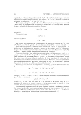 106 CAP´ITULO 9. M´ETODOS ITERATIVOS
signiﬁcado, se ϕ for uma fun¸c˜ao diferenci´avel: ϕ′
(x∗
) = 1, pois basta lembrar que a derivada
´e a inclina¸c˜ao da reta tangente ao gr´aﬁco. Nos casos (h), (i), (j) e (l) o gr´aﬁco de ϕ tangencia
a diagonal secund´aria em x∗
, ou seja, ϕ′
(x∗
) = −1.
No caso (a), a tangente ao gr´aﬁco de ϕ em x∗
´e uma reta de inclina¸c˜ao menor do que 1
(pois ´e menor do que a inclina¸c˜ao da diagonal) e maior do que −1 (ou seja, menos negativa
do que a inclina¸c˜ao da diagonal secund´aria). Portanto
−1 < ϕ′
(x∗
) < +1
no caso (a).
No caso (b) temos
ϕ′
(x∗
) < −1
e no caso (c) temos
ϕ′
(x∗
) > +1 .
Em resumo, podemos considerar 3 possibilidades, de acordo com o m´odulo de ϕ′
(x∗
): (i)
|ϕ′
(x∗
)| < 1, caso (a); (ii) |ϕ′
(x∗
)| > 1, casos (b) e (c); (iii) |ϕ′
(x∗
)| = 1, casos (d) a (l).
Uma esp´ecie de rec´ıproca tamb´em ´e v´alida: sempre que |ϕ′
(x∗
)| for menor do que 1 o
gr´aﬁco de ϕ na vizinhan¸ca de x∗
assumir´a o aspecto de (a), e sempre que |ϕ′
(x∗
)| for maior
do que 1 ele assumir´a o aspecto de (b) ou (c), de acordo com o sinal. No entanto, se |ϕ′
(x∗
)|
for igual a 1, haver´a todas as possibilidades mostradas de (d) at´e (l).
Nosso objetivo ´e fazer uma an´alise da convergˆencia das seq¨uˆencias x0, x1 = ϕ(x0), x2 =
ϕ(x1), . . . para o ponto ﬁxo x∗
, quando x0 ´e escolhido perto de x∗
, por´em restringiremos
nossa argumenta¸c˜ao apenas aos casos (a), (b) e (c). A raz˜ao ´e que, primeiramente, alguns
dos outros casos podem ser facilmente analisados de forma semelhante (e outros n˜ao t˜ao
facilmente), como mostram os exerc´ıcios propostos abaixo. Al´em disso, cada caso apresentar´a
um comportamento distinto: pode haver convergˆencia ou n˜ao, e em alguns casos a resposta
depende at´e de saber se x0 est´a `a esquerda ou `a direita de x∗
!
No caso (a) note que, se xk estiver pr´oximo a x∗
ent˜ao ϕ(xk) estar´a dentro do cone, isto
´e,
xk − x∗
< ϕ(xk) − x∗
< x∗
− xk , (xk < x∗
)
ou
xk − x∗
> ϕ(xk) − x∗
> x∗
− xk , (xk > x∗
)
pois y = x∗
+ (x − x∗
) e y = x∗
− (x − x∗
) s˜ao as diagonais principal e secund´aria passando
por x∗
. Isto ´e o mesmo que
|ϕ(xk) − x∗
| < |xk − x∗
| ,
ou seja, xk+1 = ϕ(xk) est´a mais perto de x∗
do que est´a xk. O mesmo valer´a de xk+1
para xk+2, de modo que os iterados xk, xk+1, . . . se aproximar˜ao cada vez mais de x∗
(veja
exerc´ıcio abaixo para tornar mais rigoroso este argumento).
Outra maneira (mais intuitiva) de se chegar `a mesma conclus˜ao ´e esbo¸cando a evolu¸c˜ao
dos iterados no desenho, como mostra a ﬁgura abaixo, em duas situa¸c˜oes: ϕ′
(x∗
) > 0 e
ϕ′
(x∗
) < 0. Observe pela ﬁgura que quando ϕ′
(x∗
) < 0 os iterados xk, xk+1, . . . se alternam
`a direita e `a esquerda de x∗
, quando est˜ao suﬁcientemente pr´oximos de x∗
.
 