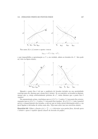 9.5. ITERANDO PERTO DE PONTOS FIXOS 107
x*
x*
xk xk+1 xk+2 xk+3
ϕ
x*
x*
xk xk+1xk+2
xk+3
ϕ
Nos casos (b) e (c) ocorre o oposto: tem-se
|xk+1 − x∗
| > |xk − x∗
| ,
o que impossibilita a aproxima¸c˜ao a x∗
e, em verdade, afasta os iterados de x∗
. Isto pode
ser visto na ﬁgura abaixo.
x*
x*
x*
x*
xk+1
xk
xk+2
xk+3 xk xk+1xk+2
xk+3
ϕ ϕ
Quando o ponto ﬁxo ´e tal que a seq¨uˆencia de iterados iniciada em sua proximidade
converge para ele, dizemos que o ponto ﬁxo ´e atrator. Se, ao contr´ario, os iterados se afastam,
mesmo que xk esteja arbitrariamente pr´oximo de x∗
, ent˜ao dizemos que o ponto ﬁxo ´e
repulsor.
Da argumenta¸c˜ao acima, conclu´ımos que se |ϕ′
(x∗
)| < 1 ent˜ao x∗
´e um ponto ﬁxo atrator,
enquanto que se |ϕ′
(x∗
)| > 1 ent˜ao x∗
´e um ponto ﬁxo repulsor. Se |ϕ′
(x∗
)| = 1 n˜ao ´e poss´ıvel
prever o comportamento dos iterados, a n˜ao ser que se tenha outras informa¸c˜oes sobre ϕ, em
geral ligadas a derivadas de ordem mais alta. Veja mais sobre isso nos exerc´ıcios abaixo.
Exerc´ıcio 9.9 Esboce a fun¸c˜ao ϕ(x) = ex
4 − x e determine seus pontos ﬁxos, dizendo quem
´e atrator e quem ´e repulsor apenas atrav´es do desenho do gr´aﬁco.
 