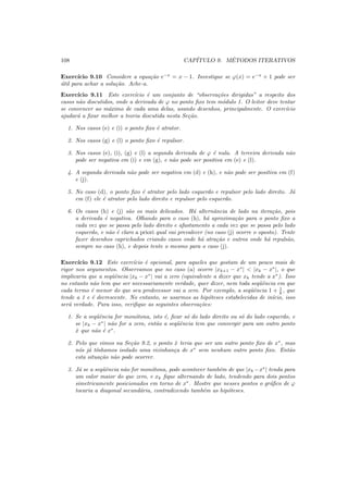 108 CAP´ITULO 9. M´ETODOS ITERATIVOS
Exerc´ıcio 9.10 Considere a equa¸c˜ao e−x
= x − 1. Investigue se ϕ(x) = e−x
+ 1 pode ser
´util para achar a solu¸c˜ao. Ache-a.
Exerc´ıcio 9.11 Este exerc´ıcio ´e um conjunto de “observa¸c˜oes dirigidas” a respeito dos
casos n˜ao discutidos, onde a derivada de ϕ no ponto ﬁxo tem m´odulo 1. O leitor deve tentar
se convencer ao m´aximo de cada uma delas, usando desenhos, principalmente. O exerc´ıcio
ajudar´a a ﬁxar melhor a teoria discutida nesta Se¸c˜ao.
1. Nos casos (e) e (i) o ponto ﬁxo ´e atrator.
2. Nos casos (g) e (l) o ponto ﬁxo ´e repulsor.
3. Nos casos (e), (i), (g) e (l) a segunda derivada de ϕ ´e nula. A terceira derivada n˜ao
pode ser negativa em (i) e em (g), e n˜ao pode ser positiva em (e) e (l).
4. A segunda derivada n˜ao pode ser negativa em (d) e (h), e n˜ao pode ser positiva em (f)
e (j).
5. No caso (d), o ponto ﬁxo ´e atrator pelo lado esquerdo e repulsor pelo lado direito. J´a
em (f) ele ´e atrator pelo lado direito e repulsor pelo esquerdo.
6. Os casos (h) e (j) s˜ao os mais delicados. H´a alternˆancia de lado na itera¸c˜ao, pois
a derivada ´e negativa. Olhando para o caso (h), h´a aproxima¸c˜ao para o ponto ﬁxo a
cada vez que se passa pelo lado direito e afastamento a cada vez que se passa pelo lado
esquerdo, e n˜ao ´e claro a priori qual vai prevalecer (no caso (j) ocorre o oposto). Tente
fazer desenhos caprichados criando casos onde h´a atra¸c˜ao e outros onde h´a repuls˜ao,
sempre no caso (h), e depois tente o mesmo para o caso (j).
Exerc´ıcio 9.12 Este exerc´ıcio ´e opcional, para aqueles que gostam de um pouco mais de
rigor nos argumentos. Observamos que no caso (a) ocorre |xk+1 − x∗
| < |xk − x∗
|, o que
implicaria que a seqˆuˆencia |xk − x∗
| vai a zero (equivalente a dizer que xk tende a x∗
). Isso
no entanto n˜ao tem que ser necessariamente verdade, quer dizer, nem toda seq¨uˆencia em que
cada termo ´e menor do que seu predecessor vai a zero. Por exemplo, a seq¨uˆencia 1 + 1
k , que
tende a 1 e ´e decrescente. No entanto, se usarmos as hip´oteses estabelecidas de in´ıcio, isso
ser´a verdade. Para isso, veriﬁque as seguintes observa¸c˜oes:
1. Se a seq¨uˆencia for mon´otona, isto ´e, ﬁcar s´o do lado direito ou s´o do lado esquerdo, e
se |xk − x∗
| n˜ao for a zero, ent˜ao a seq¨uˆencia tem que convergir para um outro ponto
ˆx que n˜ao ´e x∗
.
2. Pelo que vimos na Se¸c˜ao 9.2, o ponto ˆx teria que ser um outro ponto ﬁxo de x∗
, mas
n´os j´a t´ınhamos isolado uma vizinhan¸ca de x∗
sem nenhum outro ponto ﬁxo. Ent˜ao
esta situa¸c˜ao n˜ao pode ocorrer.
3. J´a se a seq¨uˆencia n˜ao for mon´otona, pode acontecer tamb´em de que |xk −x∗
| tenda para
um valor maior do que zero, e xk ﬁque alternando de lado, tendendo para dois pontos
simetricamente posicionados em torno de x∗
. Mostre que nesses pontos o gr´aﬁco de ϕ
tocaria a diagonal secund´aria, contradizendo tamb´em as hip´oteses.
 