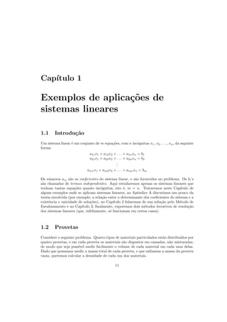 Cap´ıtulo 1
Exemplos de aplica¸c˜oes de
sistemas lineares
1.1 Introdu¸c˜ao
Um sistema linear ´e um conjunto de m equa¸c˜oes, com n inc´ognitas x1, x2, . . ., xn, da seguinte
forma:
a11x1 + a12x2 + . . . + a1nxn = b1
a21x1 + a22x2 + . . . + a2nxn = b2
...
am1x1 + am2x2 + . . . + amnxn = bm
Os n´umeros aij s˜ao os coeﬁcientes do sistema linear, e s˜ao fornecidos no problema. Os bi’s
s˜ao chamados de termos independentes. Aqui estudaremos apenas os sistemas lineares que
tenham tantas equa¸c˜oes quanto inc´ognitas, isto ´e, m = n. Trataremos neste Cap´ıtulo de
alguns exemplos onde se aplicam sistemas lineares, no Apˆendice A discutimos um pouco da
teoria envolvida (por exemplo, a rela¸c˜ao entre o determinante dos coeﬁcientes do sistema e a
existˆencia e unicidade de solu¸c˜oes), no Cap´ıtulo 2 falaremos de sua solu¸c˜ao pelo M´etodo de
Escalonamento e no Cap´ıtulo 3, ﬁnalmente, exporemos dois m´etodos iterativos de resolu¸c˜ao
dos sistemas lineares (que, infelizmente, s´o funcionam em certos casos).
1.2 Provetas
Considere o seguinte problema. Quatro tipos de materiais particulados est˜ao distribu´ıdos por
quatro provetas, e em cada proveta os materiais s˜ao dispostos em camadas, n˜ao misturadas,
de modo que seja poss´ıvel medir facilmente o volume de cada material em cada uma delas.
Dado que possamos medir a massa total de cada proveta, e que saibamos a massa da proveta
vazia, queremos calcular a densidade de cada um dos materiais.
11
 