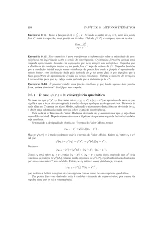 110 CAP´ITULO 9. M´ETODOS ITERATIVOS
Exerc´ıcio 9.14 Tome a fun¸c˜ao ϕ(x) = ex
4 − x. Iterando a partir de x0 = 0, ache seu ponto
ﬁxo x∗
mais `a esquerda, mas guarde os iterados. Calcule ϕ′
(x∗
) e compare com as raz˜oes
xk+1 − x∗
xk − x∗
.
Exerc´ıcio 9.15 Este exerc´ıcio ´e para transformar a informa¸c˜ao sobre a velocidade de con-
vergˆencia em informa¸c˜ao sobre o tempo de convergˆencia. O exerc´ıcio fornecer´a apenas uma
resposta aproximada, baseada em suposi¸c˜oes que nem sempre s˜ao satisfeitas. Suponha que
a distˆancia da condi¸c˜ao inicial x0 ao ponto ﬁxo x∗
seja da ordem de D. Suponha tamb´em
que a condi¸c˜ao inicial esteja numa vizinhan¸ca do ponto ﬁxo onde a fun¸c˜ao ´e aproximada-
mente linear, com inclina¸c˜ao dada pela derivada de ϕ no ponto ﬁxo, o que signiﬁca que a
taxa geom´etrica de aproxima¸c˜ao ´e mais ou menos constante. Calcule o n´umero de itera¸c˜oes
k necess´arias para que xk esteja mais perto do que a distˆancia p de x∗
.
Exerc´ıcio 9.16 ´E poss´ıvel existir uma fun¸c˜ao cont´ınua ϕ que tenha apenas dois pontos
ﬁxos, ambos atratores? Justiﬁque sua resposta.
9.6.1 O caso ϕ′
(x∗
) = 0: convergˆencia quadr´atica
No caso em que ϕ′
(x∗
) = 0 a raz˜ao entre |xk+1 − x∗
| e |xk − x∗
| se aproxima de zero, o que
signiﬁca que a taxa de convergˆencia ´e melhor do que qualquer raz˜ao geom´etrica. Podemos ir
mais al´em no Teorema do Valor M´edio, aplicando-o novamente desta feita na derivada de ϕ,
e obter uma informa¸c˜ao mais precisa sobre a taxa de convergˆencia.
Para aplicar o Teorema do Valor M´edio na derivada de ϕ assumiremos que ϕ seja duas
vezes diferenci´avel. Depois acrescentaremos a hip´otese de que essa segunda derivada tamb´em
seja cont´ınua.
Retomando a desigualdade obtida no Teorema do Valor M´edio, temos
xk+1 − x∗
= ϕ′
(ck)(xk − x∗
) .
Mas se ϕ′
(x∗
) = 0 ent˜ao podemos usar o Teorema do Valor M´edio. Existe dk entre ck e x∗
tal que
ϕ′
(ck) = ϕ′
(ck) − ϕ′
(x∗
) = ϕ′′
(dk)(ck − x∗
) .
Portanto
|xk+1 − x∗
| = |ϕ′′
(dk)| · |ck − x∗
| · |xk − x∗
| .
Como ck est´a entre xk e x∗
, ent˜ao |ck − x∗
| ≤ |xk − x∗
|; al´em disso, supondo que ϕ′′
seja
cont´ınua, os valores de ϕ′′
(dk) estar˜ao muito pr´oximos de ϕ′′
(x∗
), e portanto estar˜ao limitados
por uma constante C, em m´odulo. Ent˜ao, se xk estiver nessa vizinhan¸ca, ter-se-´a
|xk+1 − x∗
| ≤ C|xk − x∗
|2
,
que motiva a deﬁnir o regime de convergˆencia com o nome de convergˆencia quadr´atica.
Um ponto ﬁxo com derivada nula ´e tamb´em chamado de super-atrator, por causa da
rapidez com que se d´a a convergˆencia.
 