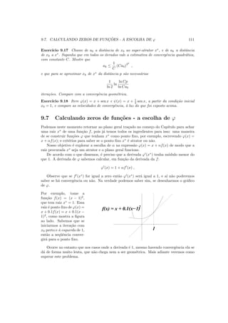 9.7. CALCULANDO ZEROS DE FUNC¸ ˜OES - A ESCOLHA DE ϕ 111
Exerc´ıcio 9.17 Chame de a0 a distˆancia de x0 ao super-atrator x∗
, e de ak a distˆancia
de xk a x∗
. Suponha que em todos os iterados vale a estimativa de convergˆencia quadr´atica,
com constante C. Mostre que
ak ≤
1
C
(Ca0)
2k
,
e que para se aproximar xk de x∗
da distˆancia p s˜ao necess´arias
1
ln 2
ln
ln Cp
ln Ca0
itera¸c˜oes. Compare com a convergˆencia geom´etrica.
Exerc´ıcio 9.18 Itere ϕ(x) = x + sen x e ψ(x) = x + 1
2 sen x, a partir da condi¸c˜ao inicial
x0 = 1, e compare as velocidades de convergˆencia, `a luz do que foi exposto acima.
9.7 Calculando zeros de fun¸c˜oes - a escolha de ϕ
Podemos neste momento retornar ao plano geral tra¸cado no come¸co do Cap´ıtulo para achar
uma raiz x∗
de uma fun¸c˜ao f, pois j´a temos todos os ingredientes para isso: uma maneira
de se construir fun¸c˜oes ϕ que tenham x∗
como ponto ﬁxo, por exemplo, escrevendo ϕ(x) =
x + αf(x); e crit´erios para saber se o ponto ﬁxo x∗
´e atrator ou n˜ao.
Nosso objetivo ´e explorar a escolha de α na express˜ao ϕ(x) = x + αf(x) de modo que a
raiz procurada x∗
seja um atrator e o plano geral funcione.
De acordo com o que dissemos, ´e preciso que a derivada ϕ′
(x∗
) tenha m´odulo menor do
que 1. A derivada de ϕ sabemos calcular, em fun¸c˜ao da derivada da f:
ϕ′
(x) = 1 + αf′
(x) ,
Observe que se f′
(x∗
) for igual a zero ent˜ao ϕ′
(x∗
) ser´a igual a 1, e a´ı n˜ao poderemos
saber se h´a convergˆencia ou n˜ao. Na verdade podemos saber sim, se desenharmos o gr´aﬁco
de ϕ.
Por exemplo, tome a
fun¸c˜ao f(x) = (x − 1)2
,
que tem raiz x∗
= 1. Essa
raiz ´e ponto ﬁxo de ϕ(x) =
x + 0.1f(x) = x + 0.1(x −
1)2
, como mostra a ﬁgura
ao lado. Sabemos que se
iniciarmos a itera¸c˜ao com
x0 perto e `a esquerda de 1,
ent˜ao a seq¨uˆencia conver-
gir´a para o ponto ﬁxo.
1
f(x) = x + 0.1(x−1)2
Ocorre no entanto que nos casos onde a derivada ´e 1, mesmo havendo convergˆencia ela se
d´a de forma muito lenta, que n˜ao chega nem a ser geom´etrica. Mais adiante veremos como
superar este problema.
 