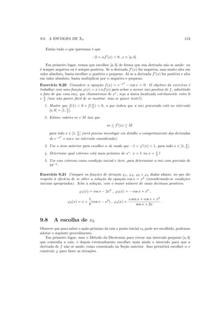 9.8. A ESCOLHA DE X0 113
Ent˜ao tudo o que queremos ´e que
−2 < αf′
(x) < 0 , x ∈ [a, b] .
Em primeiro lugar, temos que escolher [a, b] de forma que sua derivada n˜ao se anule: ou
´e sempre negativa ou ´e sempre positiva. Se a derivada f′
(x) for negativa, mas muito alta em
valor absoluto, basta escolher α positivo e pequeno. J´a se a derivada f′
(x) for positiva e alta
em valor absoluto, basta multiplicar por α negativo e pequeno.
Exerc´ıcio 9.20 Considere a equa¸c˜ao f(x) = e−x2
− cos x = 0. O objetivo do exerc´ıcio ´e
trabalhar com uma fun¸c˜ao ϕ(x) = x+αf(x) para achar a menor raiz positiva de f, admitindo
o fato de que essa raiz, que chamaremos de x∗
, seja a ´unica localizada estritamente entre 0
e π
2 (isso n˜ao parece f´acil de se mostrar, mas se quiser tente!).
1. Mostre que f(1) < 0 e f(π
2 ) > 0, o que indica que a raiz procurada est´a no intervalo
[a, b] = [1, π
2 ].
2. Estime valores m e M tais que
m ≤ f′
(x) ≤ M
para todo x ∈ [1, π
2 ] (ser´a preciso investigar em detalhe o comportamento das derivadas
de e−x2
e cos x no intervalo considerado).
3. Use o item anterior para escolher α de modo que −1 < ϕ′
(x) < 1, para todo x ∈ [1, π
2 ].
4. Determine qual extremo est´a mais pr´oximo de x∗
: x = 1 ou x = π
2 ?
5. Use esse extremo como condi¸c˜ao inicial e itere, para determinar a raiz com precis˜ao de
10−4
.
Exerc´ıcio 9.21 Compare as fun¸c˜oes de itera¸c˜ao ϕ1, ϕ2, ϕ3 e ϕ4 dadas abaixo, no que diz
respeito `a eﬁc´acia de se obter a solu¸c˜ao da equa¸c˜ao cos x = x2
(considerando-se condi¸c˜oes
iniciais apropriadas). Ache a solu¸c˜ao, com o maior n´umero de casas decimais poss´ıveis.
ϕ1(x) = cos x − 2x2
, ϕ2(x) = − cos x + x2
,
ϕ3(x) = x +
1
8
(cos x − x2
) , ϕ4(x) =
x sen x + cos x + x2
sen x + 2x
.
9.8 A escolha de x0
Observe que para saber o qu˜ao pr´oximo da raiz o ponto inicial x0 pode ser escolhido, podemos
adotar o seguinte procedimento.
Em primeiro lugar, usar o M´etodo da Dicotomia para cercar um intervalo pequeno [a, b]
que contenha a raiz, e depois eventualmente encolher mais ainda o intervalo para que a
derivada de f n˜ao se anule, como comentado na Se¸c˜ao anterior. Isso permitir´a escolher α e
construir ϕ para fazer as itera¸c˜oes.
 