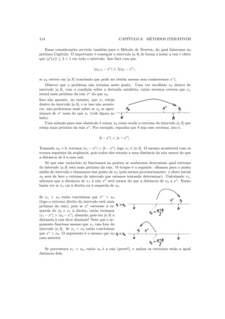 114 CAP´ITULO 9. M´ETODOS ITERATIVOS
Essas considera¸c˜oes servir˜ao tamb´em para o M´etodo de Newton, do qual falaremos no
pr´oximo Cap´ıtulo. O importante ´e conseguir o intervalo [a, b] de forma a isolar a raiz e obter
que |ϕ′
(x)| ≤ λ < 1 em todo o intervalo. Isso far´a com que
|xk+1 − x∗
| ≤ λ|xk − x∗
| ,
se xk estiver em [a, b] (conclus˜ao que pode ser obtida mesmo sem conhecermos x∗
).
Observe que o problema n˜ao termina neste ponto. Uma vez escolhido x0 dentro do
intervalo [a, b], com a condi¸c˜ao sobre a derivada satisfeita, ent˜ao teremos certeza que x1
estar´a mais pr´oximo da raiz x∗
do que x0.
Isso n˜ao garante, no entanto, que x1 esteja
dentro do intervalo [a, b], e se isso n˜ao aconte-
cer, n˜ao poderemos mais saber se x2 se apro-
ximar´a de x∗
mais do que x1 (vide ﬁgura ao
lado).
x* x1x0
ba
Uma solu¸c˜ao para esse obst´aculo ´e tomar x0 como sendo o extremo do intervalo [a, b] que
esteja mais pr´oximo da raiz x∗
. Por exemplo, suponha que b seja esse extremo, isto ´e,
|b − x∗
| < |a − x∗
| .
Tomando x0 = b, teremos |x1 − x∗
| < |b − x∗
|, logo x1 ∈ [a, b]. O mesmo acontecer´a com os
termos seguintes da seq¨uˆencia, pois todos eles estar˜ao a uma distˆancia da raiz menor do que
a distˆancia de b a essa raiz.
S´o que esse racioc´ınio s´o funcionar´a na pr´atica se soubermos determinar qual extremo
do intervalo [a, b] est´a mais pr´oximo da raiz. O truque ´e o seguinte: olhamos para o ponto
m´edio do intervalo e chamamos esse ponto de x0 (pelo menos provisoriamente: o chute inicial
x0 ser´a de fato o extremo do intervalo que estamos tentando determinar). Calculando x1,
sabemos que a distˆancia de x1 `a raiz x∗
ser´a menor do que a distˆancia de x0 a x∗
. Ent˜ao
basta ver se x1 cai `a direita ou `a esquerda de x0.
Se x1 > x0 ent˜ao conclu´ımos que x∗
> x0
(logo o extremo direito do intervalo est´a mais
pr´oximo da raiz), pois se x∗
estivesse `a es-
querda de x0 e x1 `a direita, ent˜ao ter´ıamos
|x1 − x∗
| > |x0 − x∗
|, absurdo, pois em [a, b] a
distˆancia `a raiz deve diminuir! Note que o ar-
gumento funciona mesmo que x1 caia fora do
intervalo [a, b]. Se x1 < x0 ent˜ao conclu´ımos
que x∗
< x0. O argumento ´e o mesmo que no
caso anterior.
x0
x1x*
x0
x*x1
x0x1
x0x1
a b
= a+b
2
a b
= a+b
2
<
>
Se porventura x1 = x0, ent˜ao x0 ´e a raiz (prove!), e ambos os extremos est˜ao a igual
distˆancia dela.
 