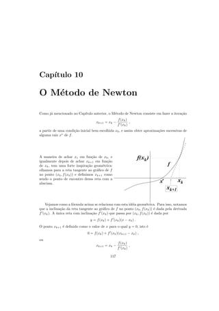 Cap´ıtulo 10
O M´etodo de Newton
Como j´a mencionado no Cap´ıtulo anterior, o M´etodo de Newton consiste em fazer a itera¸c˜ao
xk+1 = xk −
f(xk)
f′(xk)
,
a partir de uma condi¸c˜ao inicial bem escolhida x0, e assim obter aproxima¸c˜oes sucessivas de
alguma raiz x∗
de f.
A maneira de achar x1 em fun¸c˜ao de x0, e
igualmente depois de achar xk+1 em fun¸c˜ao
de xk, tem uma forte inspira¸c˜ao geom´etrica:
olhamos para a reta tangente ao gr´aﬁco de f
no ponto (xk, f(xk)) e deﬁnimos xk+1 como
sendo o ponto de encontro dessa reta com a
abscissa.
xk
xkf( )
xk+1
x*
f
Vejamos como a f´ormula acima se relaciona com esta id´eia geom´etrica. Para isso, notamos
que a inclina¸c˜ao da reta tangente ao gr´aﬁco de f no ponto (xk, f(xk)) ´e dada pela derivada
f′
(xk). A ´unica reta com inclina¸c˜ao f′
(xk) que passa por (xk, f(xk)) ´e dada por
y = f(xk) + f′
(xk)(x − xk) .
O ponto xk+1 ´e deﬁnido como o valor de x para o qual y = 0, isto ´e
0 = f(xk) + f′
(xk)(xk+1 − xk) ,
ou
xk+1 = xk −
f(xk)
f′(xk)
,
117
 