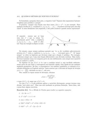 10.1. QUANDO O M´ETODO DE NEWTON FUNCIONA? 119
Se formulada a pergunta desse jeito, a resposta ´e n˜ao! Vejamos dois argumentos bastante
simplistas para justiﬁcar o porquˆe.
O primeiro: imagine uma fun¸c˜ao com duas ra´ızes, f(x) = x2
− 4, por exemplo. Para
qualquer escolha de x0, a seq¨uˆencia x1, x2, x3, x4, . . . , xn, . . . s´o poder´a convergir para uma das
ra´ızes! A outra fatalmente ser´a esquecida, e isso pode acontecer quando menos esperarmos!
O segundo: mesmo que s´o haja
uma raiz x∗
e que x0 esteja “ra-
zoavelmente perto” dela, a seq¨uˆencia
x1, x2, x3, x4, . . . , xn, . . . pode se afas-
tar! Veja um exemplo na ﬁgura ao lado.
x0 x1x*
f
No entanto, quase sempre podemos garantir que “se x0 for escolhida suﬁcientemente
pr´oxima de x∗
ent˜ao a seq¨uˆencia x1, x2, x3, x4, . . . , xn, . . . convergir´a para x∗
”. O “quase
sempre” se refere `as hip´oteses que devemos exigir que a fun¸c˜ao f satisfa¸ca. Por exemplo,
pediremos sempre que f seja uma fun¸c˜ao diferenci´avel, com derivada cont´ınua. Mais ainda,
devemos examinar como f se comporta perto da raiz (infelizmente, nem sempre isso ´e poss´ıvel
sem se conhecer a raiz!!).
Na hip´otese de que f′
(x∗
) = 0 e que a condi¸c˜ao inicial x0 seja escolhida suﬁciente-
mente perto da raiz ent˜ao a convergˆencia ser´a bastante r´apida, mais r´apida do que qualquer
seq¨uˆencia geom´etrica. De fato, a convergˆencia ´e (no m´ınimo) quadr´atica, se usarmos os re-
sultados deduzidos no Cap´ıtulo anterior: basta mostrar que a derivada da fun¸c˜ao de itera¸c˜ao
ϕ(x) = x − f(x)
f′(x) , calculada na raiz x∗
, vale zero.
Ora, usando as regras usuais de deriva¸c˜ao, obtemos
ϕ′
(x) =
f(x)f′′
(x)
f′(x)2
,
e como f(x∗
) = 0, segue que ϕ′
(x∗
) = 0.
No caso f′
(x∗
) = 0 n˜ao podemos aplicar o racioc´ınio diretamente, porque teremos uma
divis˜ao “zero sobre zero”. Esse caso ser´a analisado na pr´oxima Subse¸c˜ao. Antes disso, vale
a pena fazer alguns exerc´ıcios.
Exerc´ıcio 10.1 Use o M´etodo de Newton para resolver as seguintes equa¸c˜oes:
1. −2 + 3x = e−x
2. x5
+ 3x2
− x + 1 = 0
3. cos x + 0.5x = 0
4. 0.3x4
+ 0.2x3
+ x2
+ 0.1x + 0.5 = 0
5. 0.3x4
− x3
− x2
− 2x + 2 = 0
 
