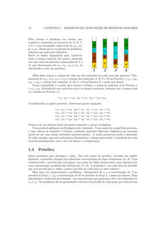 12 CAP´ITULO 1. EXEMPLOS DE APLICAC¸ ˜OES DE SISTEMAS LINEARES
Para colocar o problema em termos ma-
tem´aticos, chamemos os materiais de A, B, C
e D, e suas densidades respectivas de ρA, ρB,
ρC e ρD. Essas s˜ao as inc´ognitas do problema,
n´umeros que queremos descobrir.
Entre os dados dispon´ıveis para resolvˆe-lo
est˜ao a massa conjunta dos quatro materiais
em cada uma das provetas (numeradas de 1 a
4), que chamaremos de m1, m2, m3 e m4, j´a
descontada a tara das provetas. 00
0000
0000
00
11
1111
1111
11
00
0000
0000
00
0000
0000
00
11
1111
1111
11
1111
1111
11
00
0000
0000
11
1111
1111
00
0000
0000
00
00
11
1111
1111
11
1100
0000
0000
00
0000
0000
00
11
1111
1111
11
1111
1111
11
00
0000
0000
11
1111
1111
00
0000
0000
00
00
11
1111
1111
11
11
00
0000
0000
00
00
11
1111
1111
11
11
00
0000
0000
00
11
1111
1111
11
00
0000
0000
00
0000
00
11
1111
1111
11
1111
11
00
0000
0000
00
0000
0000
00
0000
11
1111
1111
11
1111
1111
11
1111
00
0000
0000
11
1111
1111
00
0000
0000
00
00
11
1111
1111
11
11
00
0000
0000
00
0000
0000
11
1111
1111
11
1111
1111
00
0000
0000
00
11
1111
1111
11
00
0000
0000
00
0000
0000
00
11
1111
1111
11
1111
1111
11
A
A
A
A
B
C
D
B
BB
C
C C
D D D
1 2 3 4
Al´em disso, temos o volume de cada um dos materiais em cada uma das provetas. Cha-
maremos de v1A, v1B, v1C e v1D o volume dos materiais A, B, C e D na Proveta 1, v2A, v2B,
v2C e v2D o volume dos materiais A, B, C e D na Proveta 2, e assim por diante.
Como a densidade ´e a raz˜ao entre massa e volume, a massa do material A na Proveta 1
´e v1A · ρA. Estendendo esse racioc´ınio para os demais materiais, obtemos que a massa total
m1 contida na Proveta 1 ´e
v1A · ρA + v1B · ρB + v1C · ρC + v1D · ρD .
Considerando as quatro provetas, obteremos quatro equa¸c˜oes:
v1A · ρA + v1B · ρB + v1C · ρC + v1D · ρD = m1
v2A · ρA + v2B · ρB + v2C · ρC + v2D · ρD = m2
v3A · ρA + v3B · ρB + v3C · ρC + v3D · ρD = m3
v4A · ρA + v4B · ρB + v4C · ρC + v4D · ρD = m4
Trata-se de um sistema linear de quatro equa¸c˜oes e quatro inc´ognitas.
Uma poss´ıvel aplica¸c˜ao em Geologia seria a seguinte. Uma sonda faz o papel das provetas,
e uma coluna de material ´e retirada, contendo materiais diferentes dispostos em camadas
(pode ser at´e uma sonda coletando material gelado). A sonda permitiria medir a dimens˜ao
de cada camada, mas n˜ao poder´ıamos desmanchar a coluna para medir a densidade de cada
material isoladamente, sob o risco de alterar a compacta¸c˜ao.
1.3 Petr´oleo
Outro problema para Ge´ologos e aﬁns. Em trˆes po¸cos de petr´oleo, situados em regi˜oes
distintas, o material coletado tem diferentes concentra¸c˜oes de duas substˆancias A e B. Uma
central recebe o petr´oleo dos trˆes po¸cos, mas antes do reﬁno precisa obter uma mistura com
uma concentra¸c˜ao escolhida das substˆancias A e B. A pergunta ´e: em cada litro de petr´oleo
que ser´a gerado para o reﬁno, quanto petr´oleo de cada po¸co se deve colocar?
Mais uma vez equacionemos o problema: chamaremos de c1A a concentra¸c˜ao de A no
petr´oleo do Po¸co 1, c1B a concentra¸c˜ao de B no petr´oleo do Po¸co 1, e assim por diante. Essa
informa¸c˜ao ´e conhecida previamente. As concentra¸c˜oes que queremos obter s˜ao chamadas de
cA e cB. As inc´ognitas s˜ao as quantidades relativas de petr´oleo de cada po¸co que colocaremos
 