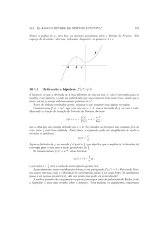 10.1. QUANDO O M´ETODO DE NEWTON FUNCIONA? 121
Esboce o gr´aﬁco de ϕ, com base na intui¸c˜ao geom´etrica sobre o M´etodo de Newton. N˜ao
esque¸ca de desenhar: abscissa, ordenada, diagonal e os pontos a, b e c.
a b c
f
10.1.1 Retirando a hip´otese f′
(x∗
) = 0
A hip´otese de que a derivada de f seja diferente de zero na raiz x∗
n˜ao ´e necess´aria para se
mostrar convergˆencia, e pode ser substitu´ıda por uma hip´otese bem mais fraca, desde que o
chute inicial x0 esteja suﬁcientemente pr´oximo de x∗
.
Antes de deduzir resultados gerais, vejamos o que acontece com alguns exemplos.
Consideremos f(x) = ax2
, que tem raiz em x = 0, mas a derivada de f na raiz ´e nula.
Montando a fun¸c˜ao de itera¸c˜ao do M´etodo de Newton obtemos
ϕ(x) = x −
f(x)
f′(x)
= x −
ax2
2ax
,
que a princ´ıpio n˜ao estaria deﬁnida em x = 0. No entanto, as itera¸c˜oes s˜ao tomadas fora do
zero, onde ϕ est´a bem deﬁnida. Al´em disso, a express˜ao pode ser simpliﬁcada de modo a
esconder o problema:
ϕ(x) =
x
2
.
Agora a derivada de ϕ no zero de f ´e igual a 1
2 , que signiﬁca que a seq¨uˆencia de iterados ir´a
convergir para a raiz zero `a raz˜ao geom´etrica de 1
2 .
Se considerarmos f(x) = axn
, ent˜ao teremos
ϕ(x) = (1 −
1
n
)x ,
e portanto 1 − 1
n ser´a a raz˜ao da convergˆencia geom´etrica.
Aparentemente, essas considera¸c˜oes levam a crer que quando f′
(x∗
) = 0 o M´etodo de New-
ton ainda funciona, mas a velocidade de convergˆencia passa a ser mais lenta (de quadr´atica
passa a ser apenas geom´etrica). At´e que ponto isso pode ser generalizado?
A melhor maneira de compreender o que se passa ´e por meio de polinˆomios de Taylor (vide
o Apˆendice C para uma revis˜ao sobre o assunto). Para facilitar os argumentos, suporemos
 