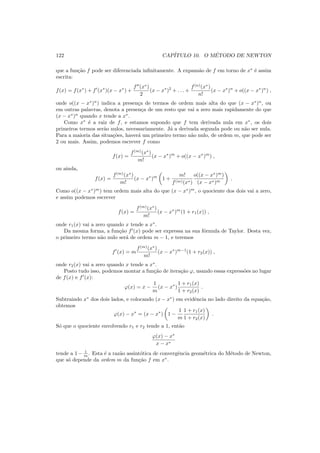 122 CAP´ITULO 10. O M´ETODO DE NEWTON
que a fun¸c˜ao f pode ser diferenciada inﬁnitamente. A expans˜ao de f em torno de x∗
´e assim
escrita:
f(x) = f(x∗
) + f′
(x∗
)(x − x∗
) +
f′′
(x∗
)
2
(x − x∗
)2
+ . . . +
f(n)
(x∗
)
n!
(x − x∗
)n
+ o((x − x∗
)n
) ,
onde o((x − x∗
)n
) indica a presen¸ca de termos de ordem mais alta do que (x − x∗
)n
, ou
em outras palavras, denota a presen¸ca de um resto que vai a zero mais rapidamente do que
(x − x∗
)n
quando x tende a x∗
.
Como x∗
´e a raiz de f, e estamos supondo que f tem derivada nula em x∗
, os dois
primeiros termos ser˜ao nulos, necessariamente. J´a a derivada segunda pode ou n˜ao ser nula.
Para a maioria das situa¸c˜oes, haver´a um primeiro termo n˜ao nulo, de ordem m, que pode ser
2 ou mais. Assim, podemos escrever f como
f(x) =
f(m)
(x∗
)
m!
(x − x∗
)m
+ o((x − x∗
)m
) ,
ou ainda,
f(x) =
f(m)
(x∗
)
m!
(x − x∗
)m
1 +
m!
f(m)(x∗)
o((x − x∗
)m
)
(x − x∗)m
.
Como o((x − x∗
)m
) tem ordem mais alta do que (x − x∗
)m
, o quociente dos dois vai a zero,
e assim podemos escrever
f(x) =
f(m)
(x∗
)
m!
(x − x∗
)m
(1 + r1(x)) ,
onde r1(x) vai a zero quando x tende a x∗
.
Da mesma forma, a fun¸c˜ao f′
(x) pode ser expressa na sua f´ormula de Taylor. Desta vez,
o primeiro termo n˜ao nulo ser´a de ordem m − 1, e teremos
f′
(x) = m
f(m)
(x∗
)
m!
(x − x∗
)m−1
(1 + r2(x)) ,
onde r2(x) vai a zero quando x tende a x∗
.
Posto tudo isso, podemos montar a fun¸c˜ao de itera¸c˜ao ϕ, usando essas express˜oes no lugar
de f(x) e f′
(x):
ϕ(x) = x −
1
m
(x − x∗
)
1 + r1(x)
1 + r2(x)
.
Subtraindo x∗
dos dois lados, e colocando (x − x∗
) em evidˆencia no lado direito da equa¸c˜ao,
obtemos
ϕ(x) − x∗
= (x − x∗
) 1 −
1
m
1 + r1(x)
1 + r2(x)
.
S´o que o quociente envolvendo r1 e r2 tende a 1, ent˜ao
ϕ(x) − x∗
x − x∗
tende a 1 − 1
m . Esta ´e a raz˜ao assint´otica de convergˆencia geom´etrica do M´etodo de Newton,
que s´o depende da ordem m da fun¸c˜ao f em x∗
.
 