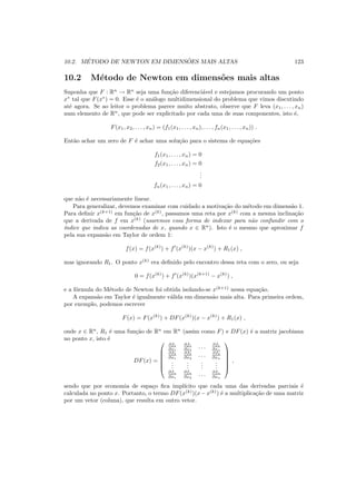 10.2. M´ETODO DE NEWTON EM DIMENS ˜OES MAIS ALTAS 123
10.2 M´etodo de Newton em dimens˜oes mais altas
Suponha que F : Rn
→ Rn
seja uma fun¸c˜ao diferenci´avel e estejamos procurando um ponto
x∗
tal que F(x∗
) = 0. Esse ´e o an´alogo multidimensional do problema que vimos discutindo
at´e agora. Se ao leitor o problema parece muito abstrato, observe que F leva (x1, . . . , xn)
num elemento de Rn
, que pode ser explicitado por cada uma de suas componentes, isto ´e,
F(x1, x2, . . . , xn) = (f1(x1, . . . , xn), . . . , fn(x1, . . . , xn)) .
Ent˜ao achar um zero de F ´e achar uma solu¸c˜ao para o sistema de equa¸c˜oes
f1(x1, . . . , xn) = 0
f2(x1, . . . , xn) = 0
...
fn(x1, . . . , xn) = 0
que n˜ao ´e necessariamente linear.
Para generalizar, devemos examinar com cuidado a motiva¸c˜ao do m´etodo em dimens˜ao 1.
Para deﬁnir x(k+1)
em fun¸c˜ao de x(k)
, passamos uma reta por x(k)
com a mesma inclina¸c˜ao
que a derivada de f em x(k)
(usaremos essa forma de indexar para n˜ao confundir com o
´ındice que indica as coordenadas de x, quando x ∈ Rn
). Isto ´e o mesmo que aproximar f
pela sua expans˜ao em Taylor de ordem 1:
f(x) = f(x(k)
) + f′
(x(k)
)(x − x(k)
) + R1(x) ,
mas ignorando R1. O ponto x(k)
era deﬁnido pelo encontro dessa reta com o zero, ou seja
0 = f(x(k)
) + f′
(x(k)
)(x(k+1)
− x(k)
) ,
e a f´ormula do M´etodo de Newton foi obtida isolando-se x(k+1)
nessa equa¸c˜ao.
A expans˜ao em Taylor ´e igualmente v´alida em dimens˜ao mais alta. Para primeira ordem,
por exemplo, podemos escrever
F(x) = F(x(k)
) + DF(x(k)
)(x − x(k)
) + R1(x) ,
onde x ∈ Rn
, R1 ´e uma fun¸c˜ao de Rn
em Rn
(assim como F) e DF(x) ´e a matriz jacobiana
no ponto x, isto ´e
DF(x) =






∂f1
∂x1
∂f1
∂x2
. . . ∂f1
∂xn
∂f2
∂x1
∂f2
∂x2
. . . ∂f2
∂xn
...
...
...
...
∂fn
∂x1
∂fn
∂x2
. . . ∂fn
∂xn






,
sendo que por economia de espa¸co ﬁca impl´ıcito que cada uma das derivadas parciais ´e
calculada no ponto x. Portanto, o termo DF(x(k)
)(x−x(k)
) ´e a multiplica¸c˜ao de uma matriz
por um vetor (coluna), que resulta em outro vetor.
 
