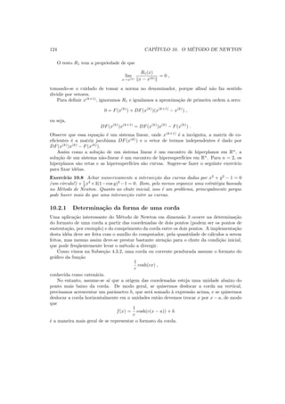 124 CAP´ITULO 10. O M´ETODO DE NEWTON
O resto R1 tem a propriedade de que
lim
x→x(k)
R1(x)
x − x(k)
= 0 ,
tomando-se o cuidado de tomar a norma no denominador, porque aﬁnal n˜ao faz sentido
dividir por vetores.
Para deﬁnir x(k+1)
, ignoramos R1 e igualamos a aproxima¸c˜ao de primeira ordem a zero:
0 = F(x(k)
) + DF(x(k)
)(x(k+1)
− x(k)
) ,
ou seja,
DF(x(k)
)x(k+1)
= DF(x(k)
)x(k)
− F(x(k)
) .
Observe que essa equa¸c˜ao ´e um sistema linear, onde x(k+1)
´e a inc´ognita, a matriz de co-
eﬁcientes ´e a matriz jacobiana DF(x(k)
) e o vetor de termos independentes ´e dado por
DF(x(k)
)x(k)
− F(x(k)
).
Assim como a solu¸c˜ao de um sistema linear ´e um encontro de hiperplanos em Rn
, a
solu¸c˜ao de um sistema n˜ao-linear ´e um encontro de hipersuperf´ıcies em Rn
. Para n = 2, os
hiperplanos s˜ao retas e as hipersuperf´ıcies s˜ao curvas. Sugere-se fazer o seguinte exerc´ıcio
para ﬁxar id´eias.
Exerc´ıcio 10.8 Achar numericamente a intersec¸c˜ao das curvas dadas por x2
+ y2
− 1 = 0
(um c´ırculo!) e 1
2 x4
+3(1−cos y)2
−1 = 0. Bom, pelo menos organize uma estrat´egia baseada
no M´etodo de Newton. Quanto ao chute inicial, isso ´e um problema, principalmente porque
pode haver mais do que uma intersec¸c˜ao entre as curvas.
10.2.1 Determina¸c˜ao da forma de uma corda
Uma aplica¸c˜ao interessante do M´etodo de Newton em dimens˜ao 3 ocorre na determina¸c˜ao
do formato de uma corda a partir das coordenadas de dois pontos (podem ser os pontos de
sustenta¸c˜ao, por exemplo) e do comprimento da corda entre os dois pontos. A implementa¸c˜ao
desta id´eia deve ser feita com o aux´ılio do computador, pela quantidade de c´alculos a serem
feitos, mas mesmo assim deve-se prestar bastante aten¸c˜ao para o chute da condi¸c˜ao inicial,
que pode freq¨uentemente levar o m´etodo a divergir.
Como vimos na Subse¸c˜ao 4.3.2, uma corda ou corrente pendurada assume o formato do
gr´aﬁco da fun¸c˜ao
1
c
cosh(cx) ,
conhecida como caten´aria.
No entanto, assume-se a´ı que a origem das coordenadas esteja uma unidade abaixo do
ponto mais baixo da corda. De modo geral, se quisermos deslocar a corda na vertical,
precisamos acrescentar um parˆametro h, que ser´a somado `a express˜ao acima, e se quisermos
deslocar a corda horizontalmente em a unidades ent˜ao devemos trocar x por x − a, de modo
que
f(x) =
1
c
cosh(c(x − a)) + h
´e a maneira mais geral de se representar o formato da corda.
 