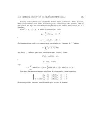 10.2. M´ETODO DE NEWTON EM DIMENS ˜OES MAIS ALTAS 125
Se nosso modelo pretende ser consistente, deveria prever exatamente a forma da corda,
desde que informemos dois pontos de sustenta¸c˜ao e o comprimento total da corda entre os
dois pontos. Ou seja, com essas trˆes informa¸c˜oes deveria ser poss´ıvel determinar c, a e h, e
portanto f.
Sejam (x0, y0) e (x1, y1) os pontos de sustenta¸c˜ao. Ent˜ao
y0 =
1
c
cosh(c(x0 − a)) + h
e
y1 =
1
c
cosh(c(x1 − a)) + h .
O comprimento da corda entre os pontos de sustenta¸c˜ao ser´a chamado de l. Portanto
l =
x1
x0
1 + f′(x)2dx
(ver Se¸c˜ao 13.3 adiante, para uma justiﬁcativa desta f´ormula). Como
f′
(x) = sinh(c(x − a)) ,
e
1 + sinh2
t = cosh2
t ,
logo
l =
x1
x0
cosh(c(x − a))dx =
1
c
{sinh(c(x1 − a)) − sinh(c(x0 − a))} .
Com isso, obtivemos um sistema n˜ao-linear de trˆes equa¸c˜oes e trˆes inc´ognitas:



c(y0 − h) − cosh(c(x0 − a)) = 0
c(y1 − h) − cosh(c(x1 − a)) = 0
lc + sinh(c(x0 − a)) − sinh(c(x1 − a)) = 0
O sistema pode ser resolvido numericamente pelo M´etodo de Newton.
 