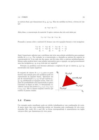 1.4. CORES 13
na mistura ﬁnal, que chamaremos de q1, q2 e q3. Elas s˜ao medidas em litros, e devem ser tais
que
q1 + q2 + q3 = 1 .
Al´em disso, a concentra¸c˜ao do material A ap´os a mistura dos trˆes ser´a dada por
c1A · q1 + c2A · q2 + c3A · q3 .
Pensando o mesmo sobre o material B, ﬁcamos com trˆes equa¸c˜oes lineares e trˆes inc´ognitas:
c1A · q1 + c2A · q2 + c3A · q3 = cA
c1B · q1 + c2B · q2 + c3B · q3 = cB
q1 + q2 + q3 = 1
Aqui ´e importante salientar que o problema n˜ao teria uma solu¸c˜ao satisfat´oria para qualquer
escolha de cA e cB. Por exemplo, se a concentra¸c˜ao cA desejada na mistura for superior `as
concentra¸c˜oes de A em cada um dos po¸cos, n˜ao h´a como obter a mistura satisfatoriamente.
Mesmo assim poderia haver uma solu¸c˜ao matem´atica para a equa¸c˜ao, na qual provavelmente
uma das inc´ognitas q1, q2 ou q3 teria que ser negativa!
Portanto no problema real devemos adicionar a exigˆencia de que os valores q1, q2 e q3
encontrados n˜ao sejam negativos.
O conjunto de valores de cA e cB para os quais
haveria uma solu¸c˜ao para esse problema pode ser
representado da seguinte forma. Queremos um
par de concentra¸c˜oes (cA, cB) tal que existam q1,
q2 e q3 satisfazendo as equa¸c˜oes acima. Esse con-
junto de possibilidades est´a representado no plano
cartesiano na ﬁgura ao lado, e ´e denominado en-
volt´oria convexa dos pontos (c1A, c1B), (c2A, c2B)
e (c3A, c3B). Ele ´e o menor conjunto convexo que
cont´em os pontos citados.
(c1A ,c1B )
(c ,c )2B2A
(c ,c )3A 3B
possiveis
c
c
A
B
(cA ,cB)
1.4 Cores
Um exemplo muito semelhante pode ser obtido trabalhando-se com combina¸c˜oes de cores.
A maior parte das cores conhecidas podem ser formadas pela combina¸c˜ao de trˆes cores:
vermelho (R), verde (G) e azul (B), as letras correspondendo `a nomenclatura em inglˆes
red-green-blue, que chamaremos de cores puras.
 