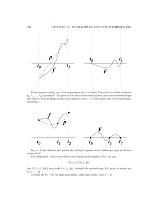 130 CAP´ITULO 11. ESTIMATIVA DO ERRO NAS INTERPOLAC¸ ˜OES
t1t0
t0 t1
Ff
p
Pelas mesmas raz˜oes, para valores quaisquer de k, a fun¸c˜ao F se anula em todos os pontos
t0, t1, . . ., tk da parti¸c˜ao. Ela pode at´e se anular em outros pontos, mas n˜ao ´e necess´ario que
isto ocorra. Veja na ﬁgura abaixo uma situa¸c˜ao com k = 2, onde p tem que ser um polinˆomio
quadr´atico.
00
00
11
11
0
0
1
1
0
0
1
1
0
0
1
1
0
0
1
1
0
0
1
1
t0 t1 t2 t0 t1
t2
F
f
p
Se p e f n˜ao diferem nos pontos da parti¸c˜ao, quanto ser´a a diferen¸ca para os demais
valores de t?
Para responder, tentaremos deﬁnir uma fun¸c˜ao (n˜ao-negativa) S(t) tal que
−S(t) ≤ F(t) ≤ S(t)
(ou |F(t)| ≤ S(t)) para todo t ∈ [tL, tR], sabendo de antem˜ao que S(t) pode se anular em
t0, t1, . . . , tk.
A forma de S e −S, em linha pontilhada, seria algo assim (para k = 4):
 