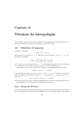 Cap´ıtulo 12
T´ecnicas de interpola¸c˜ao
Neste Cap´ıtulo apresentaremos duas t´ecnicas de interpola¸c˜ao que servem como alternativas
ao m´etodo j´a descrito na Se¸c˜ao 1.5 de redu¸c˜ao a um sistema linear.
12.1 Polinˆomios de Lagrange
Considere o polinˆomio
(t − t1)(t − t2) · · · (t − tk) ,
que tem grau k e se anula em t1, . . . , tk. Al´em disso, em t0 ele vale (t0 −t1)(t0 −t2) · · · (t0 −tk),
e portanto o polinˆomio
L0(t) =
(t − t1)(t − t2) · · · (t − tk)
(t0 − t1)(t0 − t2) · · · (t0 − tk)
vale 1 em t0 e zero nos demais pontos t1, . . . , tk. Analogamente, podemos deﬁnir, para cada
ti, um polinˆomio Li(t) de grau k que vale 1 em ti e zero nos demais pontos.
Agora observe que a soma de polinˆomios de grau k ´e um polinˆomio de grau k, logo
c0L0(t) + c1L1(t) + . . . + ckLk(t)
´e um polinˆomio de grau k, que vale c0 em t0, c1 em t1, ..., ck em tk. Portanto, se quisermos
achar um polinˆomio de grau k que valha z0, . . . , zk nos pontos t0, . . . , tk basta tomar os ci’s
iguais aos zi’s:
p(t) = z0L0(t) + z1L1(t) + . . . + zkLk(t) .
Essa ´e uma maneira de achar o polinˆomio interpolador sem resolver nenhum sistema linear!
Os polinˆomios Li s˜ao conhecidos como polinˆomios de Lagrange.
12.2 Forma de Newton
J´a vimos duas maneiras de fazer uma interpola¸c˜ao polinomial: atrav´es de um sistema linear,
onde as inc´ognitas s˜ao os coeﬁcientes do polinˆomio que se quer determinar, e cada ponto
133
 