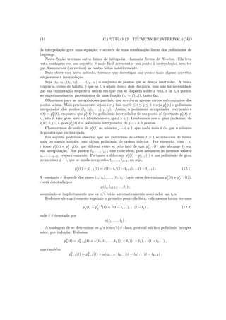 134 CAP´ITULO 12. T´ECNICAS DE INTERPOLAC¸ ˜AO
da interpola¸c˜ao gera uma equa¸c˜ao; e atrav´es de uma combina¸c˜ao linear dos polinˆomios de
Lagrange.
Nesta Se¸c˜ao veremos outra forma de interpolar, chamada forma de Newton. Ela leva
certa vantagem em um aspecto: ´e mais f´acil acrescentar um ponto `a interpola¸c˜ao, sem ter
que desmanchar (ou revisar) as contas feitas anteriormente.
Para obter esse novo m´etodo, teremos que investigar um pouco mais alguns aspectos
subjacentes `a interpola¸c˜ao.
Seja (t0, z0), (t1, z1), . . . , (tk, zk) o conjunto de pontos que se deseja interpolar. A ´unica
exigˆencia, como de h´abito, ´e que os ti’s sejam dois a dois distintos, mas n˜ao h´a necessidade
que sua enumera¸c˜ao respeite a ordem em que eles se disp˜oem sobre a reta, e os zi’s podem
ser experimentais ou provenientes de uma fun¸c˜ao (zi = f(ti)), tanto faz.
Olharemos para as interpola¸c˜oes parciais, que envolvem apenas certos subconjuntos dos
pontos acima. Mais precisamente, sejam i e j tais que 0 ≤ i ≤ j ≤ k e seja pi
j(t) o polinˆomio
interpolador dos pontos (ti, zi), . . . , (tj, zj). Assim, o polinˆomio interpolador procurado ´e
p(t) = p0
k(t), enquanto que pi
i(t) ´e o polinˆomio interpolador de um ponto s´o (portanto pi
i(t) ≡
zi, isto ´e, tem grau zero e ´e identicamente igual a zi). Lembremos que o grau (m´aximo) de
pi
j(t) ´e j − i, pois pi
j(t) ´e o polinˆomio interpolador de j − i + 1 pontos.
Chamaremos de ordem de pi
j(t) ao n´umero j − i + 1, que nada mais ´e do que o n´umero
de pontos que ele interpola.
Em seguida podemos observar que um polinˆomio de ordem l > 1 se relaciona de forma
mais ou menos simples com algum polinˆomio de ordem inferior. Por exemplo, com i <
j tome pi
j(t) e pi
j−1(t), que diferem entre si pelo fato de que pi
j−1(t) n˜ao abrange tj em
sua interpola¸c˜ao. Nos pontos ti, . . . , tj−1 eles coincidem, pois assumem os mesmos valores
zi, . . . , zj−1, respectivamente. Portanto a diferen¸ca pi
j(t) − pi
j−1(t) ´e um polinˆomio de grau
no m´aximo j − i, que se anula nos pontos ti, . . . , tj−1, ou seja,
pi
j(t) − pi
j−1(t) = c(t − ti)(t − ti+1) . . . (t − tj−1) . (12.1)
A constante c depende dos pares (ti, zi), . . . , (tj, zj) (pois estes determinam pi
j(t) e pi
j−1(t)),
e ser´a denotada por
ω(ti, ti+1, . . . , tj) ,
assumindo-se implicitamente que os zi’s est˜ao automaticamente associados aos ti’s.
Podemos alternativamente suprimir o primeiro ponto da lista, e da mesma forma teremos
pi
j(t) − pi+1
j (t) = ˜c(t − ti+1) . . . (t − tj) , (12.2)
onde ˜c ´e denotada por
α(ti, . . . , tj) .
A vantagem de se determinar os ω’s (ou α’s) ´e clara, pois da´ı sairia o polinˆomio interpo-
lador, por indu¸c˜ao. Ter´ıamos
p0
k(t) = p0
k−1(t) + ω(t0, t1, . . . , tk)(t − t0)(t − t1) . . . (t − tk−1) ,
mas tamb´em
p0
k−1(t) = p0
k−2(t) + ω(t0, . . . , tk−1)(t − t0) . . . (t − tk−2) ,
 
