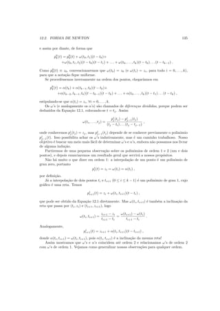 12.2. FORMA DE NEWTON 135
e assim por diante, de forma que
p0
k(t) = p0
0(t) + ω(t0, t1)(t − t0)+
+ω(t0, t1, t2)(t − t0)(t − t1) + . . . + ω(t0, . . . , tk)(t − t0) . . . (t − tk−1) .
Como p0
0(t) ≡ z0, convencionaremos que ω(t0) = z0 (e ω(ti) = zi, para todo i = 0, . . . , k),
para que a nota¸c˜ao ﬁque uniforme.
Se procedˆessemos inversamente na ordem dos pontos, chegar´ıamos em
p0
k(t) = α(tk) + α(tk−1, tk)(t − tk)+
+α(tk−2, tk−1, tk)(t − tk−1)(t − tk) + . . . + α(t0, . . . , tk)(t − t1) . . . (t − tk) ,
estipulando-se que α(ti) = zi, ∀i = 0, . . . , k.
Os ω’s (e analogamente os α’s) s˜ao chamados de diferen¸cas divididas, porque podem ser
deduzidos da Equa¸c˜ao 12.1, colocando-se t = tj. Assim
ω(ti, . . . , tj) =
pi
j(tj) − pi
j−1(tj)
(tj − ti) . . . (tj − tj−1)
,
onde conhecemos pi
j(tj) = zj, mas pi
j−1(tj) depende de se conhecer previamente o polinˆomio
pi
j−1(t). Isso possibilita achar os ω’s indutivamente, mas ´e um caminho trabalhoso. Nosso
objetivo ´e buscar um meio mais f´acil de determinar ω’s e α’s, embora n˜ao possamos nos livrar
de alguma indu¸c˜ao.
Partiremos de uma pequena observa¸c˜ao sobre os polinˆomios de ordem 1 e 2 (um e dois
pontos), e depois enunciaremos um resultado geral que servir´a a nossos prop´ositos.
N˜ao h´a muito o que dizer em ordem 1: a interpola¸c˜ao de um ponto ´e um polinˆomio de
grau zero, portanto
pi
i(t) = zi = ω(ti) = α(ti) ,
por deﬁni¸c˜ao.
J´a a interpola¸c˜ao de dois pontos ti e ti+1 (0 ≤ i ≤ k − 1) ´e um polinˆomio de grau 1, cujo
gr´aﬁco ´e uma reta. Temos
pi
i+1(t) = zi + ω(ti, ti+1)(t − ti) ,
que pode ser obtido da Equa¸c˜ao 12.1 diretamente. Mas ω(ti, ti+1) ´e tamb´em a inclina¸c˜ao da
reta que passa por (ti, zi) e (ti+1, zi+1), logo
ω(ti, ti+1) =
zi+1 − zi
ti+1 − ti
=
ω(ti+1) − ω(ti)
ti+1 − ti
.
Analogamente,
pi
i+1(t) = zi+1 + α(ti, ti+1)(t − ti+1) ,
donde α(ti, ti+1) = ω(ti, ti+1), pois α(ti, ti+1) ´e a inclina¸c˜ao da mesma reta!
Assim mostramos que ω’s e α’s coincidem at´e ordem 2 e relacionamos ω’s de ordem 2
com ω’s de ordem 1. Vejamos como generalizar nossas observa¸c˜oes para qualquer ordem.
 