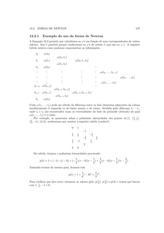 12.2. FORMA DE NEWTON 137
12.2.1 Exemplo do uso da forma de Newton
A Equa¸c˜ao 12.3 permite que calculemos os ω’s em fun¸c˜ao de seus correspondentes de ordem
inferior. Isso ´e poss´ıvel porque conhecemos os ω’s de ordem 1, que s˜ao os zi’s. A seguinte
tabela mostra como podemos esquematizar as informa¸c˜oes.
t0 ω(t0)
ω(t0, t1)
t1 ω(t1) ω(t0, t1, t2)
ω(t1, t2)
t2 ω(t2) · · ·
...
...
...
...
... ω(t0, . . . , tk−1)
...
...
...
...
... ω(t0, . . . , tk)
...
...
...
...
... ω(t1, . . . , tk)
tk−2 ω(tk−2) · · ·
ω(tk−1, tk−2)
tk−1 ω(tk−1) ω(tk−2, tk−1, tk)
ω(tk−1, tk)
tk ω(tk)
Cada ω(ti, . . . , tj) pode ser obtido da diferen¸ca entre os dois elementos adjacentes da coluna
imediatamente `a esquerda (o de baixo menos o de cima), dividida pela diferen¸ca tj − ti,
onde ti e tj s˜ao encontrados como as extremidades da base da pirˆamide (deitada) da qual
ω(ti, . . . , tj) ´e o cume.
Por exemplo, se quisermos achar o polinˆomio interpolador dos pontos (0, 1), (1
2 , 1
2 ),
(3
2 , −1), (2, 0), acabaremos por montar a seguinte tabela (conﬁra!):
0 1
−1
1
2
1
2 −1
3
−3
2
4
3
3
2 −1 7
3
2
2 0
Da tabela, tiramos o polinˆomio interpolador procurado:
p(t) = 1 + (−1) · (x − 0) + (−
1
3
)(x − 0)(x −
1
2
) +
4
3
(x − 0)(x −
1
2
)(x −
3
2
) .
Juntando termos de mesmo grau, ﬁcamos com
p(t) = 1 +
1
6
t − 3t2
+
4
3
t3
.
Para veriﬁcar que deu certo, testamos os valores p(0), p(1
2 ), p(3
2 ) e p(2) e vemos que batem
com 1, 1
2 , −1 e 0.
 