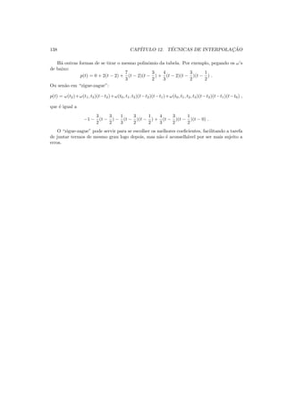 138 CAP´ITULO 12. T´ECNICAS DE INTERPOLAC¸ ˜AO
H´a outras formas de se tirar o mesmo polinˆomio da tabela. Por exemplo, pegando os ω’s
de baixo:
p(t) = 0 + 2(t − 2) +
7
3
(t − 2)(t −
3
2
) +
4
3
(t − 2)(t −
3
2
)(t −
1
2
) .
Ou sen˜ao em “zigue-zague”:
p(t) = ω(t2)+ω(t1, t2)(t−t2)+ω(t0, t1, t2)(t−t2)(t−t1)+ω(t0, t1, t2, t3)(t−t2)(t−t1)(t−t0) ,
que ´e igual a
−1 −
3
2
(t −
3
2
) −
1
3
(t −
3
2
)(t −
1
2
) +
4
3
(t −
3
2
)(t −
1
2
)(t − 0) .
O “zigue-zague” pode servir para se escolher os melhores coeﬁcientes, facilitando a tarefa
de juntar termos de mesmo grau logo depois, mas n˜ao ´e aconselh´avel por ser mais sujeito a
erros.
 
