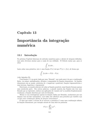 Cap´ıtulo 13
Importˆancia da integra¸c˜ao
num´erica
13.1 Introdu¸c˜ao
No pr´oximo Cap´ıtulo falaremos de m´etodos num´ericos para o c´alculo de integrais deﬁnidas,
mas antes devemos atentar para a raz˜ao de sua utilidade. O C´alculo ensina que, para se
obter
b
a
f(x)dx ,
basta achar uma primitiva, isto ´e, uma fun¸c˜ao F(x) tal que F′
(x) = f(x), de forma que
b
a
f(x)dx = F(b) − F(a)
(vide Apˆendice B).
Uma fun¸c˜ao f ´e, em geral, dada por uma “f´ormula”, que nada mais ´e do que a combina¸c˜ao
ﬁnita, via somas, multiplica¸c˜oes, divis˜oes e composi¸c˜oes de fun¸c˜oes elementares. As fun¸c˜oes
elementares s˜ao as usuais: potˆencias de x (negativas e positivas), fun¸c˜oes trigonom´etricas e
suas inversas, logaritmo e exponencial.
Entretanto, no mundo abstrato de todas as fun¸c˜oes poss´ıveis, essas fun¸c˜oes formam apenas
uma min´uscula parte. Em outras palavras, a grande maioria das fun¸c˜oes n˜ao tem uma
f´ormula que as represente, embora nas aplica¸c˜oes do ‘mundo real’ os modelos freq¨uentemente
conduzam a fun¸c˜oes descritas por meio de f´ormulas.
Mesmo se nos restringirmos apenas `as fun¸c˜oes dadas por f´ormulas, acabaremos por nos
deparar com um fato matem´atico: nem todas elas admitem uma primitiva que tamb´em seja
escrita como combina¸c˜ao (ﬁnita) de fun¸c˜oes elementares!
´E claro que existe o recurso de se escrever a primitiva F como uma combina¸c˜ao inﬁnita
de fun¸c˜oes elementares, por exemplo atrav´es de uma s´erie de potˆencias
F(x) =
∞
k=0
ckxk
.
141
 