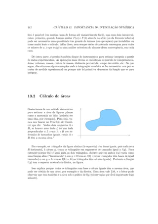 142 CAP´ITULO 13. IMPORT ˆANCIA DA INTEGRAC¸ ˜AO NUM´ERICA
Isto ´e poss´ıvel (em muitos casos de forma at´e razoavelmente f´acil), mas com dois inconveni-
entes: primeiro, quando formos avaliar F(a) e F(b) atrav´es da s´erie (ou da f´ormula inﬁnita)
pode ser necess´aria uma quantidade t˜ao grande de termos (ou opera¸c˜oes) que inviabilize ou
torne muito lento o c´alculo. Al´em disso, nem sempre s´eries de potˆencia convergem para todos
os valores de x, o que exigiria uma an´alise criteriosa do alcance dessa convergˆencia, em cada
caso.
De outra parte, ´e preciso tamb´em dispor de instrumentos para estimar integrais a partir
de dados experimentais. As aplica¸c˜oes mais ´obvias se encontram no c´alculo de comprimentos,
´areas, volumes, massa, centro de massa, distˆancia percorrida, tempo decorrido, etc. No que
segue, discutiremos algum exemplos onde a integra¸c˜ao num´erica se faz necess´aria: ora por se
tratar de medida experimental ora porque n˜ao h´a primitiva elementar da fun¸c˜ao que se quer
integrar.
13.2 C´alculo de ´areas
Gostar´ıamos de um m´etodo sistem´atico
para estimar a ´area de ﬁguras planas
como a mostrada ao lado (poderia ser
uma ilha, por exemplo). Para isso, va-
mos nos basear no Princ´ıpio de Cavali-
eri, que diz: “dados dois conjuntos A e
B, se houver uma linha L tal que toda
perpendicular a L cruze A e B em in-
tervalos de tamanhos iguais, ent˜ao A e
B tˆem a mesma ´area.”
Por exemplo, os triˆangulos da ﬁgura abaixo (`a esquerda) tˆem ´areas iguais, pois cada reta
R horizontal, `a altura y, cruza os triˆangulos em segmentos de tamanho igual a l(y). Para
entender porque l(y) ´e igual para os dois triˆangulos, observe que em ambos l(y) varia como
uma fun¸c˜ao aﬁm (“linearmente”), em y = 0 tem-se l(0) = b (os triˆangulos tˆem bases de igual
tamanho) e em y = h tem-se l(h) = 0 (os triˆangulos tˆem alturas iguais). Portanto a fun¸c˜ao
l(y) tem o aspecto mostrado `a direita, na ﬁgura.
Isso explica porque todos os triˆangulos com base e altura iguais tˆem a mesma ´area, que
pode ser obtida de um deles, por exemplo o da direita. Essa ´area vale 1
2 bh, e o leitor pode
observar que essa tamb´em ´e a ´area sob o gr´aﬁco de l(y) (observa¸c˜ao que ser´a importante logo
adiante).
 