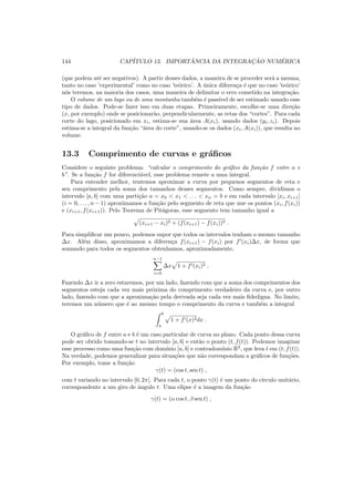 144 CAP´ITULO 13. IMPORT ˆANCIA DA INTEGRAC¸ ˜AO NUM´ERICA
(que podem at´e ser negativos). A partir desses dados, a maneira de se proceder ser´a a mesma,
tanto no caso ’experimental’ como no caso ’te´orico’. A ´unica diferen¸ca ´e que no caso ’te´orico’
n´os teremos, na maioria dos casos, uma maneira de delimitar o erro cometido na integra¸c˜ao.
O volume de um lago ou de uma montanha tamb´em ´e pass´ıvel de ser estimado usando esse
tipo de dados. Pode-se fazer isso em duas etapas. Primeiramente, escolhe-se uma dire¸c˜ao
(x, por exemplo) onde se posicionar˜ao, perpendicularmente, as retas dos “cortes”. Para cada
corte do lago, posicionado em xi, estima-se sua ´area A(xi), usando dados (yi, zi). Depois
estima-se a integral da fun¸c˜ao “´area do corte”, usando-se os dados (xi, A(xi)), que resulta no
volume.
13.3 Comprimento de curvas e gr´aﬁcos
Considere o seguinte problema: “calcular o comprimento do gr´aﬁco da fun¸c˜ao f entre a e
b”. Se a fun¸c˜ao f for diferenci´avel, esse problema remete a uma integral.
Para entender melhor, tentemos aproximar a curva por pequenos segmentos de reta e
seu comprimento pela soma dos tamanhos desses segmentos. Como sempre, dividimos o
intervalo [a, b] com uma parti¸c˜ao a = x0 < x1 < . . . < xn = b e em cada intervalo [xi, xi+1]
(i = 0, . . . , n − 1) aproximamos a fun¸c˜ao pelo segmento de reta que une os pontos (xi, f(xi))
e (xi+1, f(xi+1)). Pelo Teorema de Pit´agoras, esse segmento tem tamanho igual a
(xi+1 − xi)2 + (f(xi+1) − f(xi))2 .
Para simpliﬁcar um pouco, podemos supor que todos os intervalos tenham o mesmo tamanho
∆x. Al´em disso, aproximamos a diferen¸ca f(xi+1) − f(xi) por f′
(xi)∆x, de forma que
somando para todos os segmentos obtenhamos, aproximadamente,
n−1
i=0
∆x 1 + f′(xi)2 .
Fazendo ∆x ir a zero estaremos, por um lado, fazendo com que a soma dos comprimentos dos
segmentos esteja cada vez mais pr´oxima do comprimento verdadeiro da curva e, por outro
lado, fazendo com que a aproxima¸c˜ao pela derivada seja cada vez mais ﬁdedigna. No limite,
teremos um n´umero que ´e ao mesmo tempo o comprimento da curva e tamb´em a integral
b
a
1 + f′(x)2dx .
O gr´aﬁco de f entre a e b ´e um caso particular de curva no plano. Cada ponto dessa curva
pode ser obtido tomando-se t no intervalo [a, b] e ent˜ao o ponto (t, f(t)). Podemos imaginar
esse processo como uma fun¸c˜ao com dom´ınio [a, b] e contradom´ınio R2
, que leva t em (t, f(t)).
Na verdade, podemos generalizar para situa¸c˜oes que n˜ao correspondam a gr´aﬁcos de fun¸c˜oes.
Por exemplo, tome a fun¸c˜ao
γ(t) = (cos t, sen t) ,
com t variando no intervalo [0, 2π]. Para cada t, o ponto γ(t) ´e um ponto do c´ırculo unit´ario,
correspondente a um giro de ˆangulo t. Uma elipse ´e a imagem da fun¸c˜ao
γ(t) = (α cos t, β sen t) ,
 